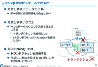 (C) Recruit Technologies Co.,Ltd. All rights reserved.
NoSQLがなぜスケールできるか
 分散しやすいデータモデル
 データ間の参照関係を定義させない
 分散しやすいクエリ
 一つのデータでクエリが完結するよう
にする
&bull; トランザクションを提供しない
&bull; (トランザクショナルな)JOINを提供
しない
 最近のNoSQLでは
 トランザクションも提供する
 ただし、制約を設ける or 遅いこと
を許容してもらう
30
ユーザ１
取引１
取引２
ユーザ１ 取引１
トランザクション
取引２
参照
制約
結合
 