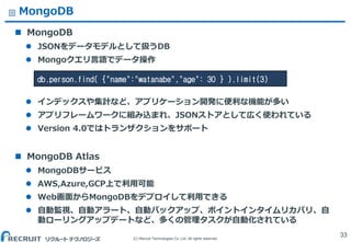 (C) Recruit Technologies Co.,Ltd. All rights reserved.
MongoDB
 MongoDB
 JSONをデータモデルとして扱うDB
 Mongoクエリ言語でデータ操作
 インデックスや集計など、アプリケーション開発に便利な機能が多い
 アプリフレームワークに組み込まれ、JSONストアとして広く使われている
 Version 4.0ではトランザクションをサポート
 MongoDB Atlas
 MongoDBサービス
 AWS,Azure,GCP上で利用可能
 Web画面からMongoDBをデプロイして利用できる
 自動監視、自動アラート、自動バックアップ、ポイントインタイムリカバリ、自
動ローリングアップデートなど、多くの管理タスクが自動化されている
33
db.person.find( {"name":"watanabe","age": 30 } ).limit(3)
 