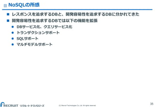 (C) Recruit Technologies Co.,Ltd. All rights reserved.
NoSQLの所感
 レスポンスを追求するDBと、開発容易性を追求するDBに分かれてきた
 開発容易性を追求するDBでは以下の機能を拡張
 DBサービス化、クエリサービス化
 トランザクションサポート
 SQLサポート
 マルチモデルサポート
35
 