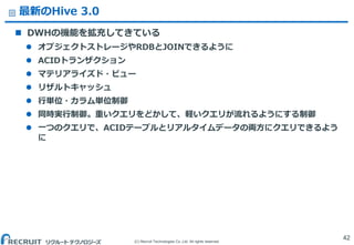 (C) Recruit Technologies Co.,Ltd. All rights reserved.
最新のHive 3.0
 DWHの機能を拡充してきている
 オブジェクトストレージやRDBとJOINできるように
 ACIDトランザクション
 マテリアライズド・ビュー
 リザルトキャッシュ
 行単位・カラム単位制御
 同時実行制御。重いクエリをどかして、軽いクエリが流れるようにする制御
 一つのクエリで、ACIDテーブルとリアルタイムデータの両方にクエリできるよう
に
42
 