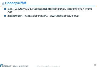 (C) Recruit Technologies Co.,Ltd. All rights reserved.
Hadoopの所感
 正直、みんなオンプレHadoopの運用に疲れてきた。なのでクラウドで使う
べき
 本来の全量データ加工だけではなく、DWH用途に進化してきた
43
 
