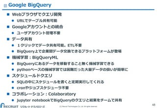 (C) Recruit Technologies Co.,Ltd. All rights reserved.
Google BigQuery
 Webブラウザでクエリ開発
 URLでテーブル共有可能
 Googleアカウントとの統合
 ユーザアカウント管理不要
 データ共有
 １クリックでデータ共有可能。ETL不要
 BigQuery上で企業間データ交換できるプラットフォームが登場
 機械学習：BigQueryML
 BigQueryにあるデータを移動すること無く機械学習できる
 pythonベースの機械学習では困難だった大量データの扱いが簡単に
 スケジュールドクエリ
 SQLの中にスケジュールを書くと定期実行してくれる
 cronやジョブスケジューラ不要
 コラボレーション：Colaboratory
 jupyter notebookでBigQueryのクエリと結果をチームで共有
48
 