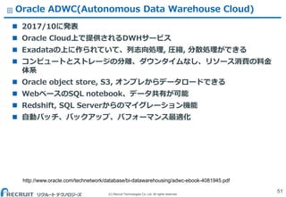 (C) Recruit Technologies Co.,Ltd. All rights reserved.
Oracle ADWC(Autonomous Data Warehouse Cloud)
 2017/10に発表
 Oracle Cloud上で提供されるDWHサービス
 Exadataの上に作られていて、列志向処理, 圧縮, 分散処理ができる
 コンピュートとストレージの分離、ダウンタイムなし、リソース消費の料金
体系
 Oracle object store, S3, オンプレからデータロードできる
 WebベースのSQL notebook、データ共有が可能
 Redshift, SQL Serverからのマイグレーション機能
 自動パッチ、バックアップ、パフォーマンス最適化
51
http://www.oracle.com/technetwork/database/bi-datawarehousing/adwc-ebook-4081945.pdf
 