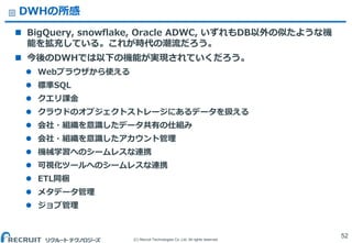 (C) Recruit Technologies Co.,Ltd. All rights reserved.
DWHの所感
 BigQuery, snowflake, Oracle ADWC, いずれもDB以外の似たような機
能を拡充している。これが時代の潮流だろう。
 今後のDWHでは以下の機能が実現されていくだろう。
 Webブラウザから使える
 標準SQL
 クエリ課金
 クラウドのオブジェクトストレージにあるデータを扱える
 会社・組織を意識したデータ共有の仕組み
 会社・組織を意識したアカウント管理
 機械学習へのシームレスな連携
 可視化ツールへのシームレスな連携
 ETL同梱
 メタデータ管理
 ジョブ管理
52
 