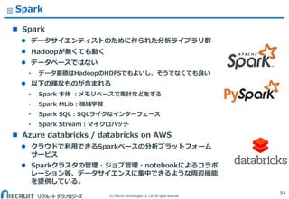 (C) Recruit Technologies Co.,Ltd. All rights reserved.
Spark
 Spark
 データサイエンティストのために作られた分析ライブラリ群
 Hadoopが無くても動く
 データベースではない
&bull; データ蓄積はHadoopのHDFSでもよいし、そうでなくても良い
 以下の様なものが含まれる
&bull; Spark 本体 ：メモリベースで集計などをする
&bull; Spark MLib：機械学習
&bull; Spark SQL：SQLライクなインターフェース
&bull; Spark Stream：マイクロバッチ
 Azure databricks / databricks on AWS
 クラウドで利用できるSparkベースの分析プラットフォーム
サービス
 Sparkクラスタの管理・ジョブ管理・notebookによるコラボ
レーション等、データサイエンスに集中できるような周辺機能
を提供している。
54
 