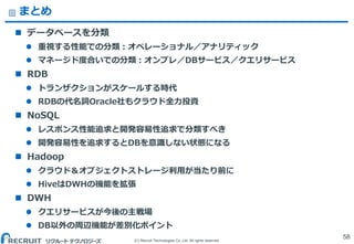 (C) Recruit Technologies Co.,Ltd. All rights reserved.
まとめ
 データベースを分類
 重視する性能での分類：オペレーショナル／アナリティック
 マネージド度合いでの分類：オンプレ／DBサービス／クエリサービス
 RDB
 トランザクションがスケールする時代
 RDBの代名詞Oracle社もクラウド全力投資
 NoSQL
 レスポンス性能追求と開発容易性追求で分類すべき
 開発容易性を追求するとDBを意識しない状態になる
 Hadoop
 クラウド＆オブジェクトストレージ利用が当たり前に
 HiveはDWHの機能を拡張
 DWH
 クエリサービスが今後の主戦場
 DB以外の周辺機能が差別化ポイント
58
 