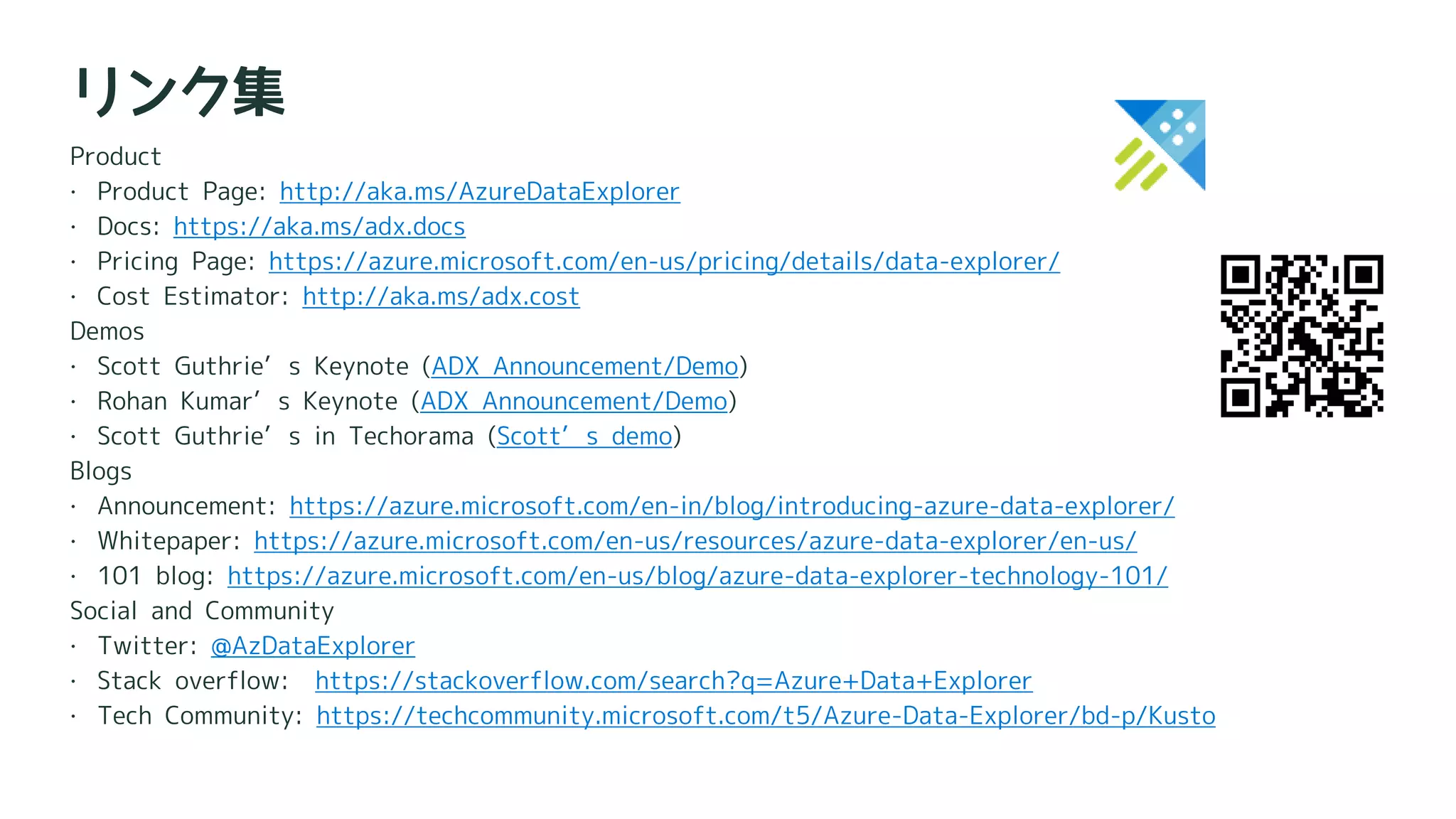 Product
 Product Page: http://aka.ms/AzureDataExplorer
 Docs: https://aka.ms/adx.docs
 Pricing Page: https://azure.microsoft.com/en-us/pricing/details/data-explorer/
 Cost Estimator: http://aka.ms/adx.cost
Demos
 Scott Guthrie’s Keynote (ADX Announcement/Demo)
 Rohan Kumar’s Keynote (ADX Announcement/Demo)
 Scott Guthrie’s in Techorama (Scott’s demo)
Blogs
 Announcement: https://azure.microsoft.com/en-in/blog/introducing-azure-data-explorer/
 Whitepaper: https://azure.microsoft.com/en-us/resources/azure-data-explorer/en-us/
 101 blog: https://azure.microsoft.com/en-us/blog/azure-data-explorer-technology-101/
Social and Community
 Twitter: @AzDataExplorer
 Stack overflow: https://stackoverflow.com/search?q=Azure+Data+Explorer
 Tech Community: https://techcommunity.microsoft.com/t5/Azure-Data-Explorer/bd-p/Kusto
リンク集
 