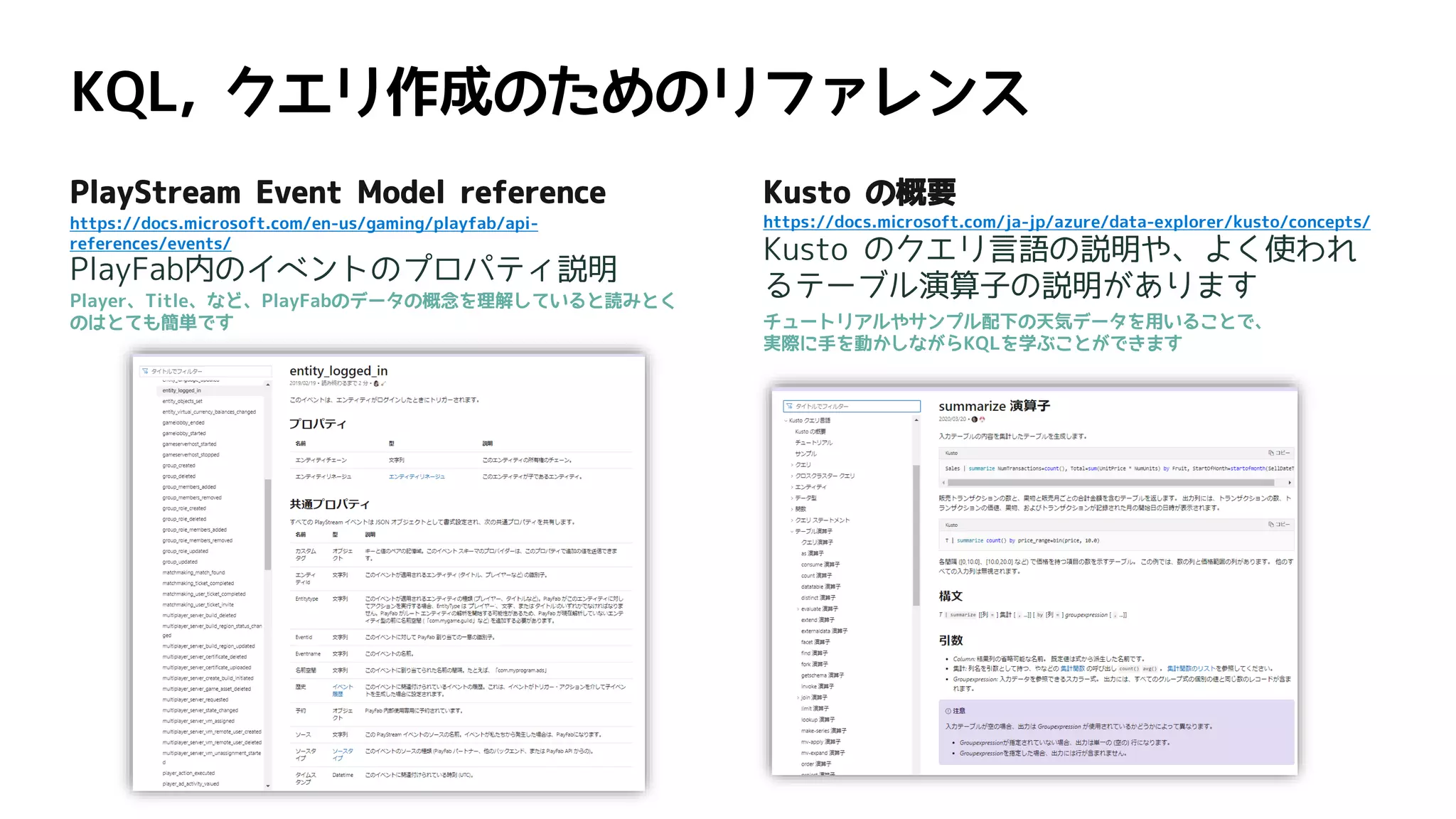 PlayStream Event Model reference
https://docs.microsoft.com/en-us/gaming/playfab/api-
references/events/
PlayFab内のイベントのプロパティ説明
Player、Title、など、PlayFabのデータの概念を理解していると読みとく
のはとても簡単です
Kusto の概要
https://docs.microsoft.com/ja-jp/azure/data-explorer/kusto/concepts/
Kusto のクエリ言語の説明や、よく使われ
るテーブル演算子の説明があります
チュートリアルやサンプル配下の天気データを用いることで、
実際に手を動かしながらKQLを学ぶことができます
 