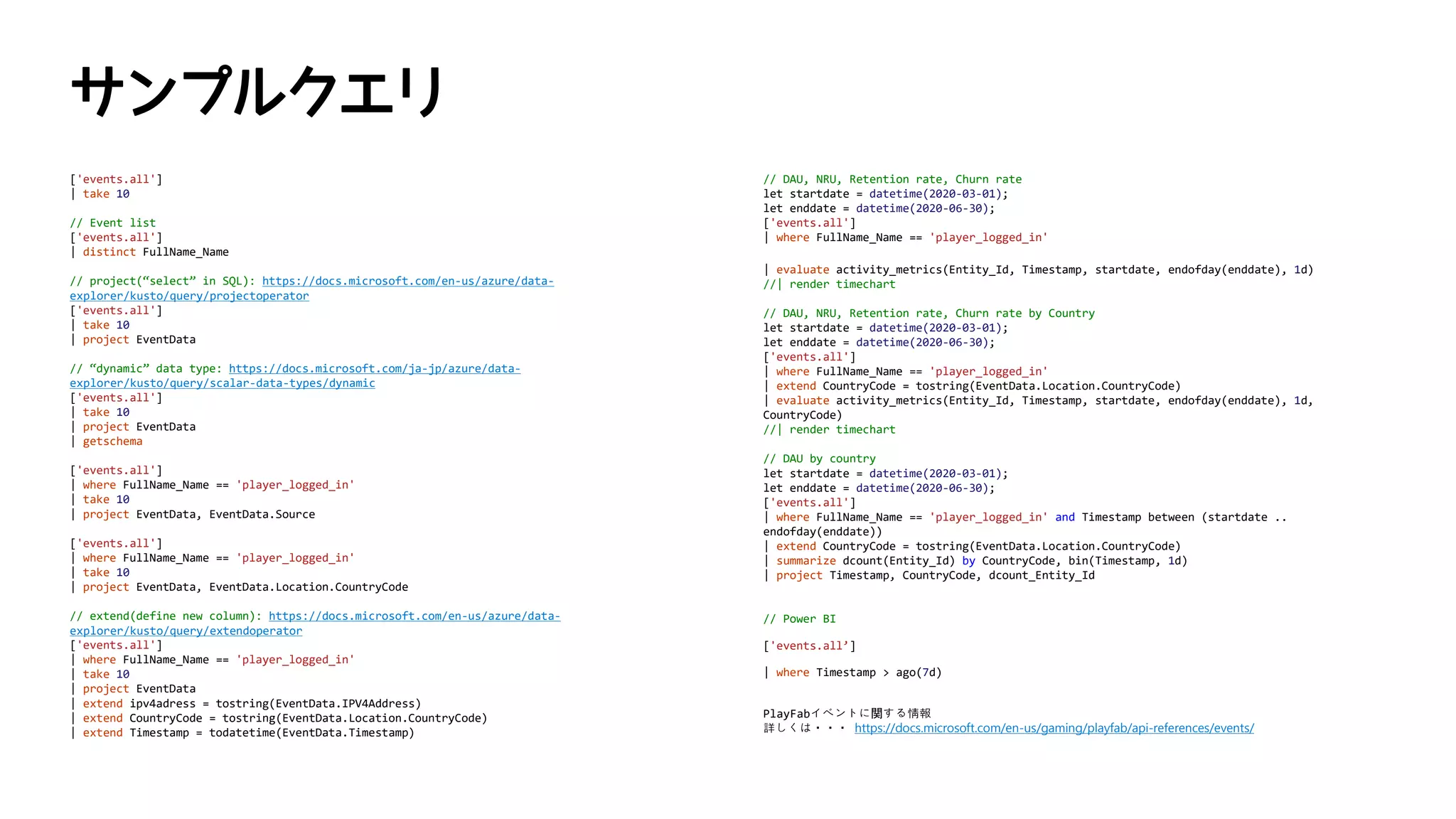 ['events.all']
| take 10
// Event list
['events.all']
| distinct FullName_Name
// project(“select” in SQL): https://docs.microsoft.com/en-us/azure/data-
explorer/kusto/query/projectoperator
['events.all']
| take 10
| project EventData
// “dynamic” data type: https://docs.microsoft.com/ja-jp/azure/data-
explorer/kusto/query/scalar-data-types/dynamic
['events.all']
| take 10
| project EventData
| getschema
['events.all']
| where FullName_Name == 'player_logged_in'
| take 10
| project EventData, EventData.Source
['events.all']
| where FullName_Name == 'player_logged_in'
| take 10
| project EventData, EventData.Location.CountryCode
// extend(define new column): https://docs.microsoft.com/en-us/azure/data-
explorer/kusto/query/extendoperator
['events.all']
| where FullName_Name == 'player_logged_in'
| take 10
| project EventData
| extend ipv4adress = tostring(EventData.IPV4Address)
| extend CountryCode = tostring(EventData.Location.CountryCode)
| extend Timestamp = todatetime(EventData.Timestamp)
// DAU, NRU, Retention rate, Churn rate
let startdate = datetime(2020-03-01);
let enddate = datetime(2020-06-30);
['events.all']
| where FullName_Name == 'player_logged_in'
| evaluate activity_metrics(Entity_Id, Timestamp, startdate, endofday(enddate), 1d)
//| render timechart
// DAU, NRU, Retention rate, Churn rate by Country
let startdate = datetime(2020-03-01);
let enddate = datetime(2020-06-30);
['events.all']
| where FullName_Name == 'player_logged_in'
| extend CountryCode = tostring(EventData.Location.CountryCode)
| evaluate activity_metrics(Entity_Id, Timestamp, startdate, endofday(enddate), 1d,
CountryCode)
//| render timechart
// DAU by country
let startdate = datetime(2020-03-01);
let enddate = datetime(2020-06-30);
['events.all']
| where FullName_Name == 'player_logged_in' and Timestamp between (startdate ..
endofday(enddate))
| extend CountryCode = tostring(EventData.Location.CountryCode)
| summarize dcount(Entity_Id) by CountryCode, bin(Timestamp, 1d)
| project Timestamp, CountryCode, dcount_Entity_Id
// Power BI
['events.all’]
| where Timestamp > ago(7d)
PlayFabイベントに関する情報
詳しくは・・・ https://docs.microsoft.com/en-us/gaming/playfab/api-references/events/
 