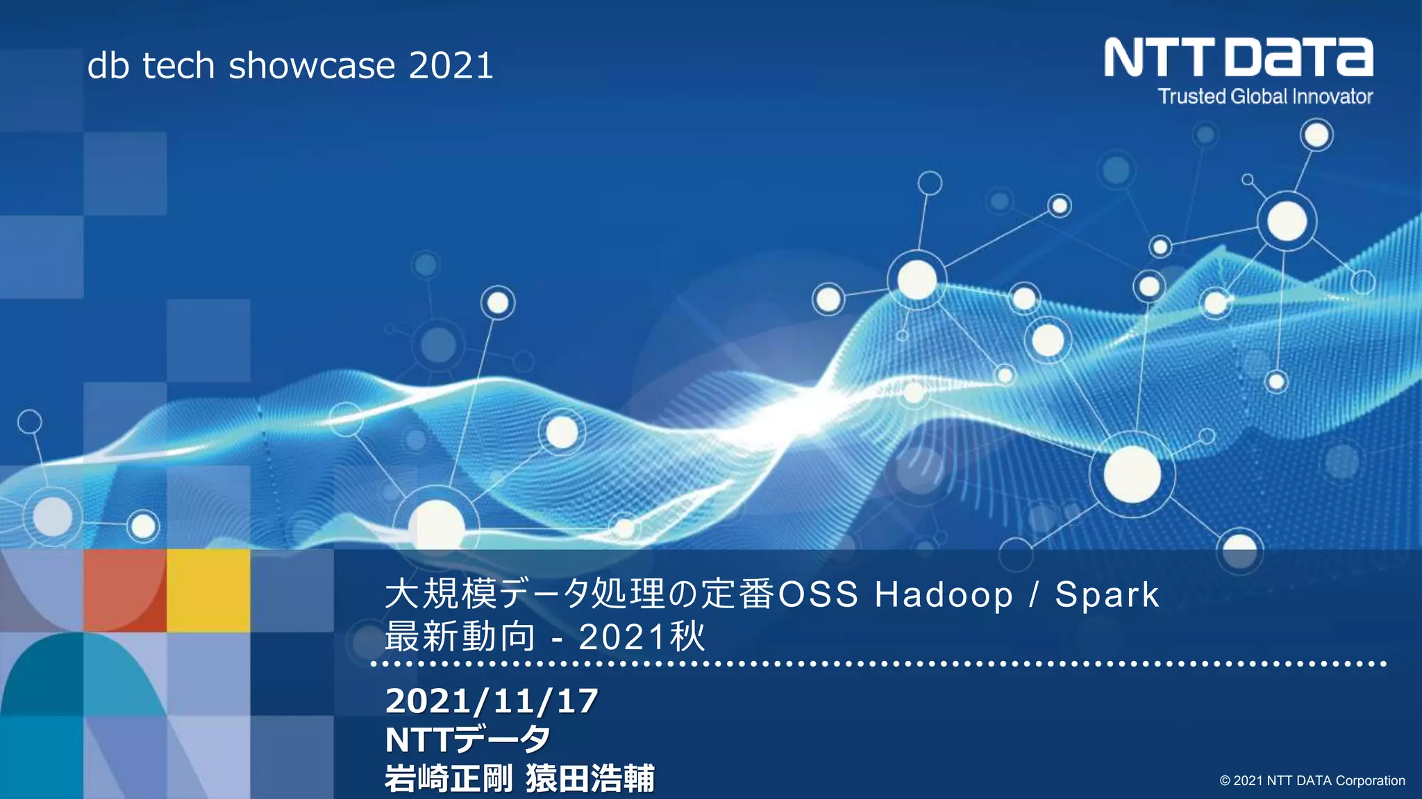 © 2021 NTT DATA Corporation
大規模データ処理の定番OSS Hadoop / Spark
最新動向 - 2021秋
2021/11/17
NTTデータ
岩崎正剛 猿田浩輔
db tech showcase 2021
 