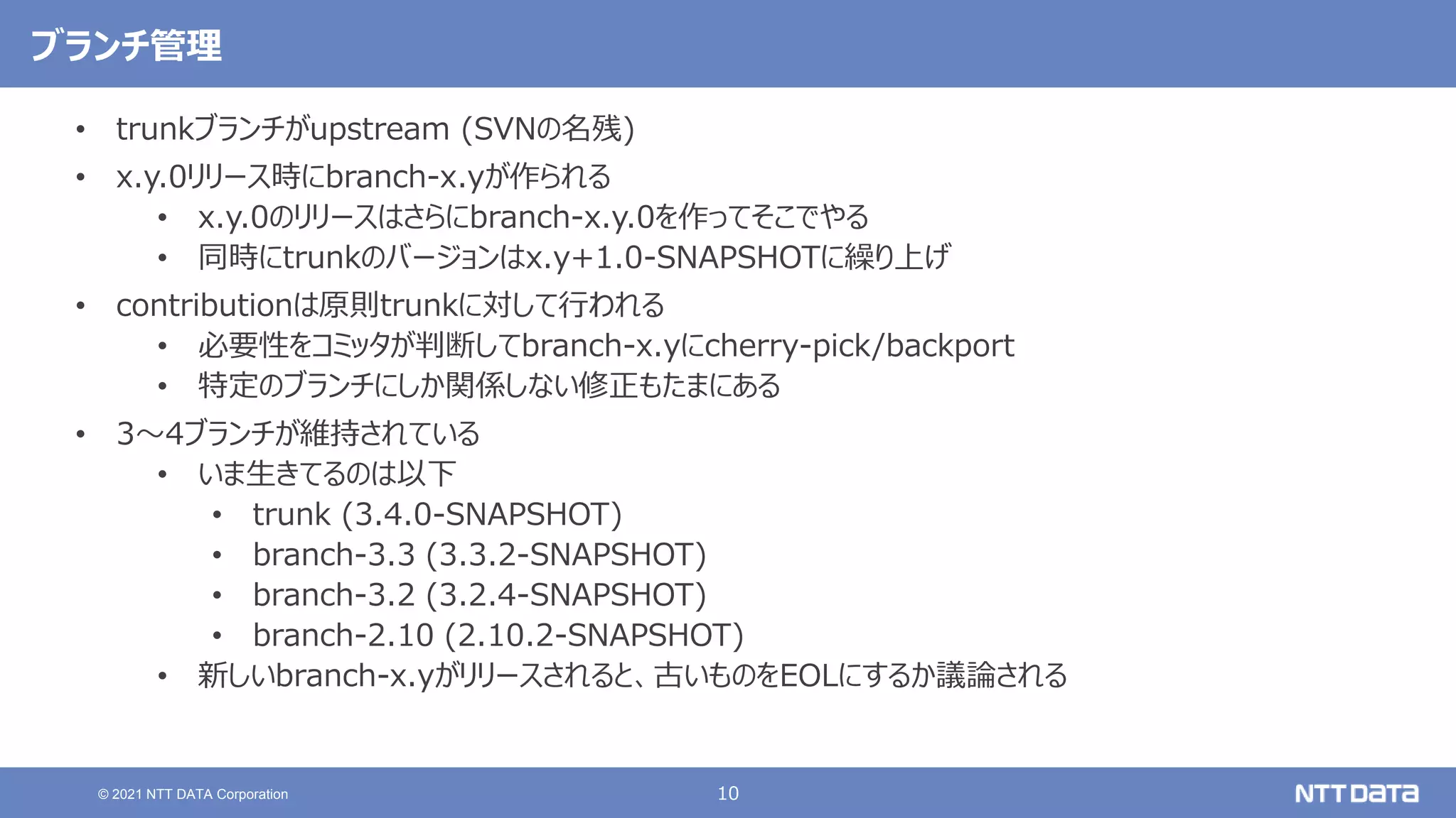 10
© 2021 NTT DATA Corporation
ブランチ管理
• trunkブランチがupstream (SVNの名残)
• x.y.0リリース時にbranch-x.yが作られる
• x.y.0のリリースはさらにbranch-x.y.0を作ってそこでやる
• 同時にtrunkのバージョンはx.y+1.0-SNAPSHOTに繰り上げ
• contributionは原則trunkに対して行われる
• 必要性をコミッタが判断してbranch-x.yにcherry-pick/backport
• 特定のブランチにしか関係しない修正もたまにある
• 3〜4ブランチが維持されている
• いま生きてるのは以下
• trunk (3.4.0-SNAPSHOT)
• branch-3.3 (3.3.2-SNAPSHOT)
• branch-3.2 (3.2.4-SNAPSHOT)
• branch-2.10 (2.10.2-SNAPSHOT)
• 新しいbranch-x.yがリリースされると、古いものをEOLにするか議論される
 