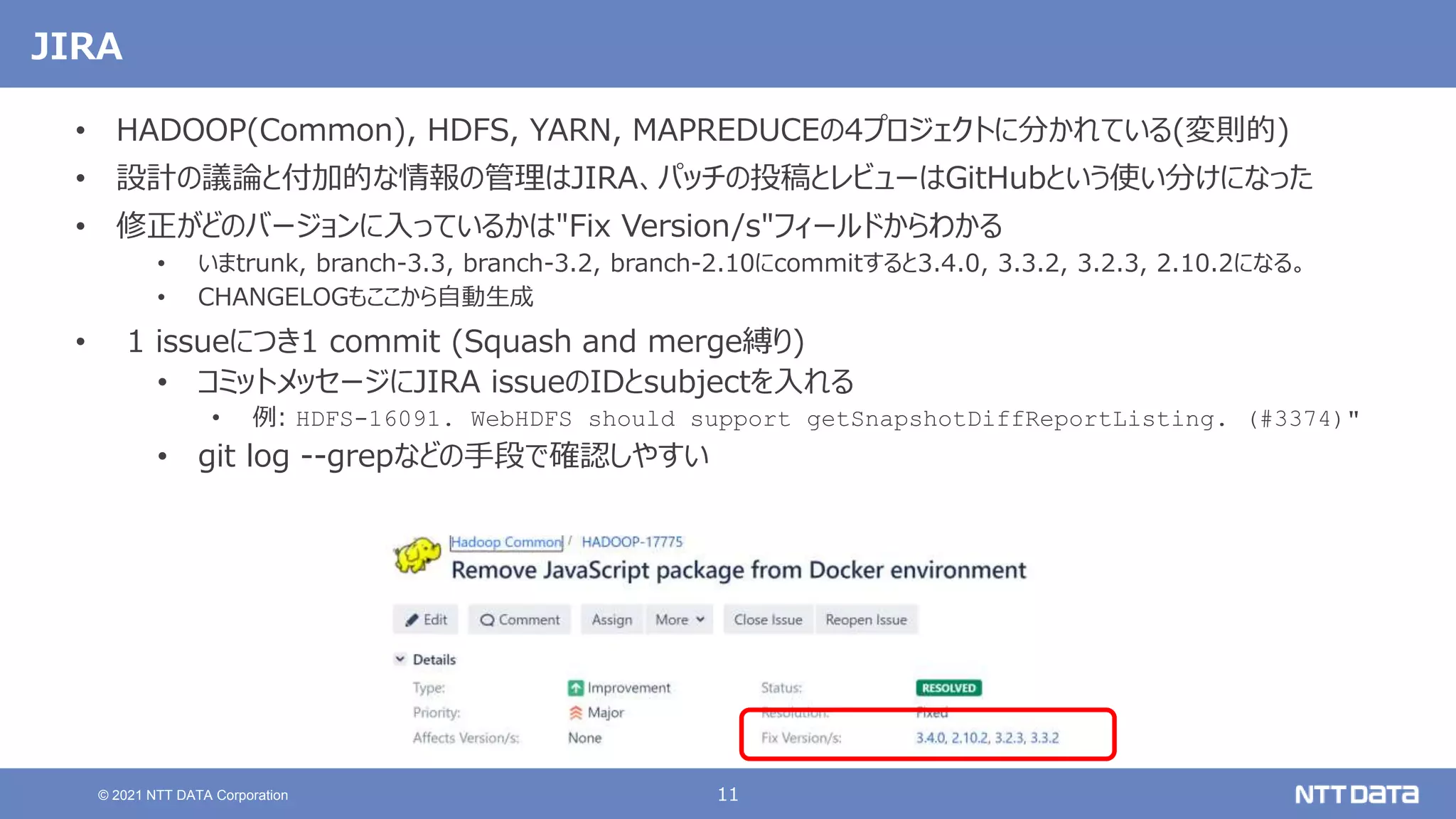 11
© 2021 NTT DATA Corporation
JIRA
• HADOOP(Common), HDFS, YARN, MAPREDUCEの4プロジェクトに分かれている(変則的)
• 設計の議論と付加的な情報の管理はJIRA、パッチの投稿とレビューはGitHubという使い分けになった
• 修正がどのバージョンに入っているかは"Fix Version/s"フィールドからわかる
• いまtrunk, branch-3.3, branch-3.2, branch-2.10にcommitすると3.4.0, 3.3.2, 3.2.3, 2.10.2になる。
• CHANGELOGもここから自動生成
• 1 issueにつき1 commit (Squash and merge縛り)
• コミットメッセージにJIRA issueのIDとsubjectを入れる
• 例: HDFS-16091. WebHDFS should support getSnapshotDiffReportListing. (#3374)"
• git log --grepなどの手段で確認しやすい
 