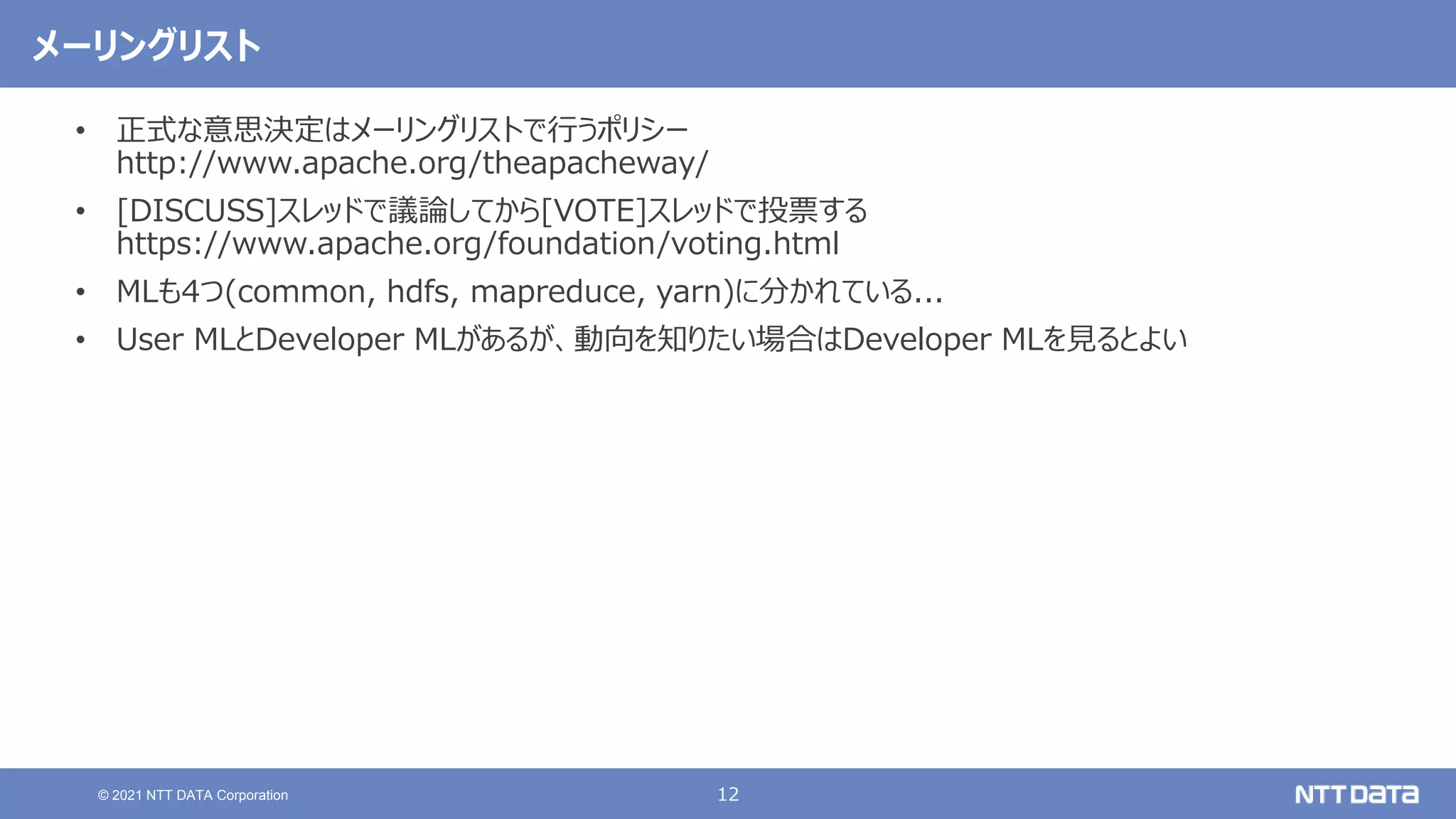 12
© 2021 NTT DATA Corporation
メーリングリスト
• 正式な意思決定はメーリングリストで行うポリシー
http://www.apache.org/theapacheway/
• [DISCUSS]スレッドで議論してから[VOTE]スレッドで投票する
https://www.apache.org/foundation/voting.html
• MLも4つ(common, hdfs, mapreduce, yarn)に分かれている...
• User MLとDeveloper MLがあるが、動向を知りたい場合はDeveloper MLを見るとよい
 