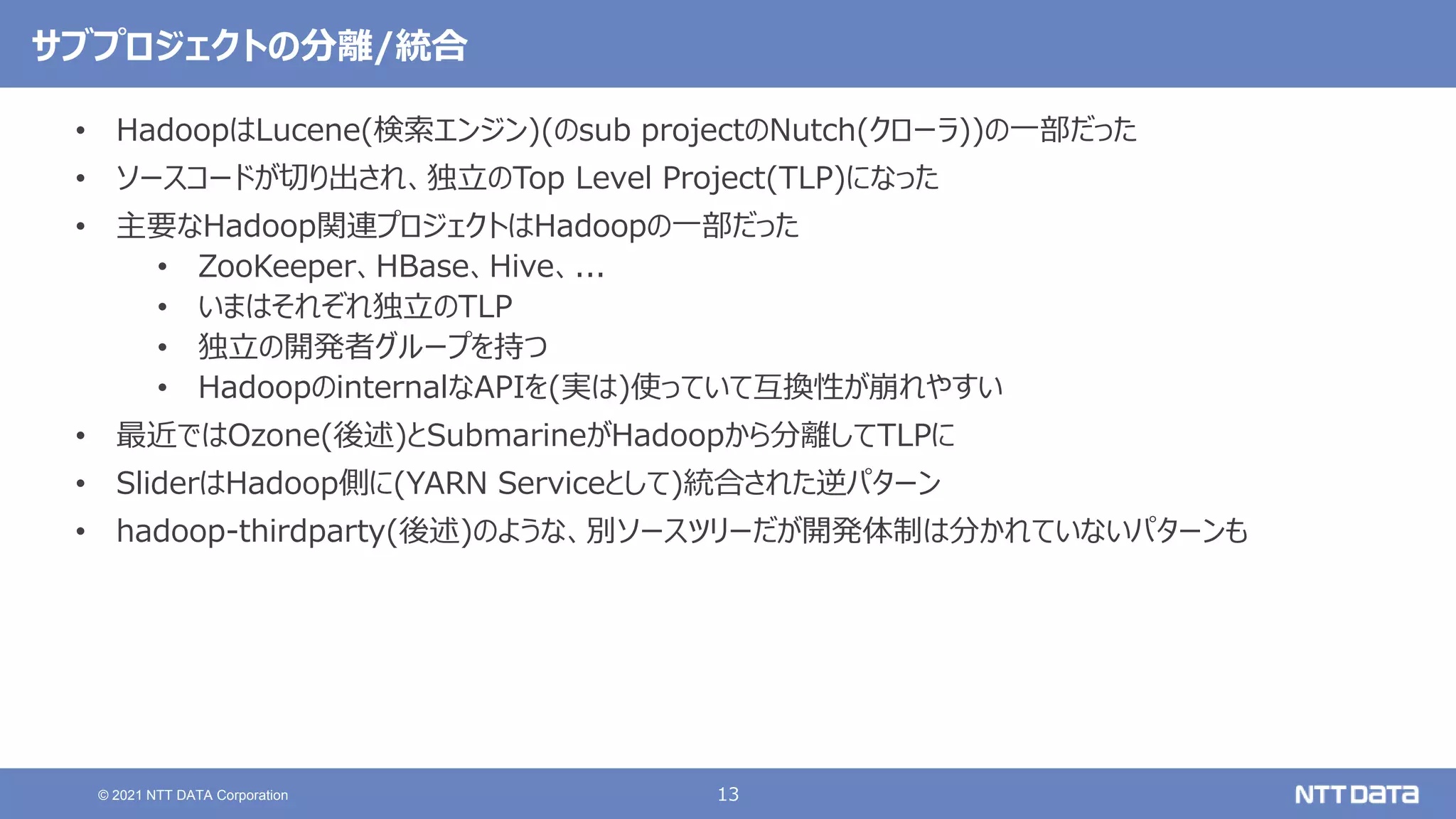 13
© 2021 NTT DATA Corporation
サブプロジェクトの分離/統合
• HadoopはLucene(検索エンジン)(のsub projectのNutch(クローラ))の一部だった
• ソースコードが切り出され、独立のTop Level Project(TLP)になった
• 主要なHadoop関連プロジェクトはHadoopの一部だった
• ZooKeeper、HBase、Hive、...
• いまはそれぞれ独立のTLP
• 独立の開発者グループを持つ
• HadoopのinternalなAPIを(実は)使っていて互換性が崩れやすい
• 最近ではOzone(後述)とSubmarineがHadoopから分離してTLPに
• SliderはHadoop側に(YARN Serviceとして)統合された逆パターン
• hadoop-thirdparty(後述)のような、別ソースツリーだが開発体制は分かれていないパターンも
 