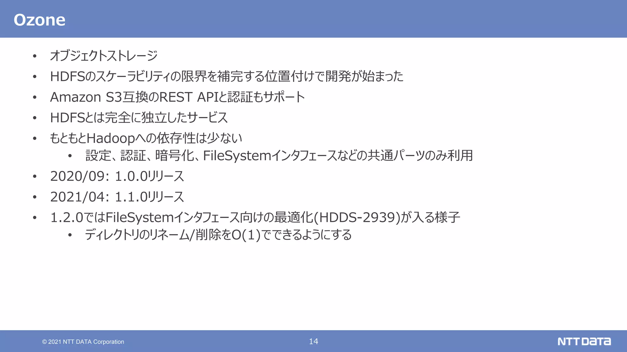 14
© 2021 NTT DATA Corporation
Ozone
• オブジェクトストレージ
• HDFSのスケーラビリティの限界を補完する位置付けで開発が始まった
• Amazon S3互換のREST APIと認証もサポート
• HDFSとは完全に独立したサービス
• もともとHadoopへの依存性は少ない
• 設定、認証、暗号化、FileSystemインタフェースなどの共通パーツのみ利用
• 2020/09: 1.0.0リリース
• 2021/04: 1.1.0リリース
• 1.2.0ではFileSystemインタフェース向けの最適化(HDDS-2939)が入る様子
• ディレクトリのリネーム/削除をO(1)でできるようにする
 