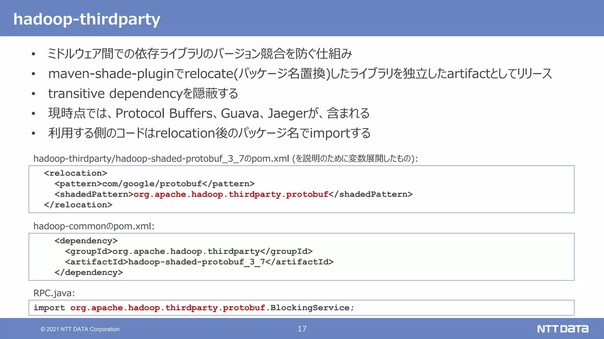 17
© 2021 NTT DATA Corporation
hadoop-thirdparty
• ミドルウェア間での依存ライブラリのバージョン競合を防ぐ仕組み
• maven-shade-pluginでrelocate(パッケージ名置換)したライブラリを独立したartifactとしてリリース
• transitive dependencyを隠蔽する
• 現時点では、Protocol Buffers、Guava、Jaegerが、含まれる
• 利用する側のコードはrelocation後のパッケージ名でimportする
<dependency>
<groupId>org.apache.hadoop.thirdparty</groupId>
<artifactId>hadoop-shaded-protobuf_3_7</artifactId>
</dependency>
hadoop-commonのpom.xml:
import org.apache.hadoop.thirdparty.protobuf.BlockingService;
RPC.java:
<relocation>
<pattern>com/google/protobuf</pattern>
<shadedPattern>org.apache.hadoop.thirdparty.protobuf</shadedPattern>
</relocation>
hadoop-thirdparty/hadoop-shaded-protobuf_3_7のpom.xml (を説明のために変数展開したもの):
 