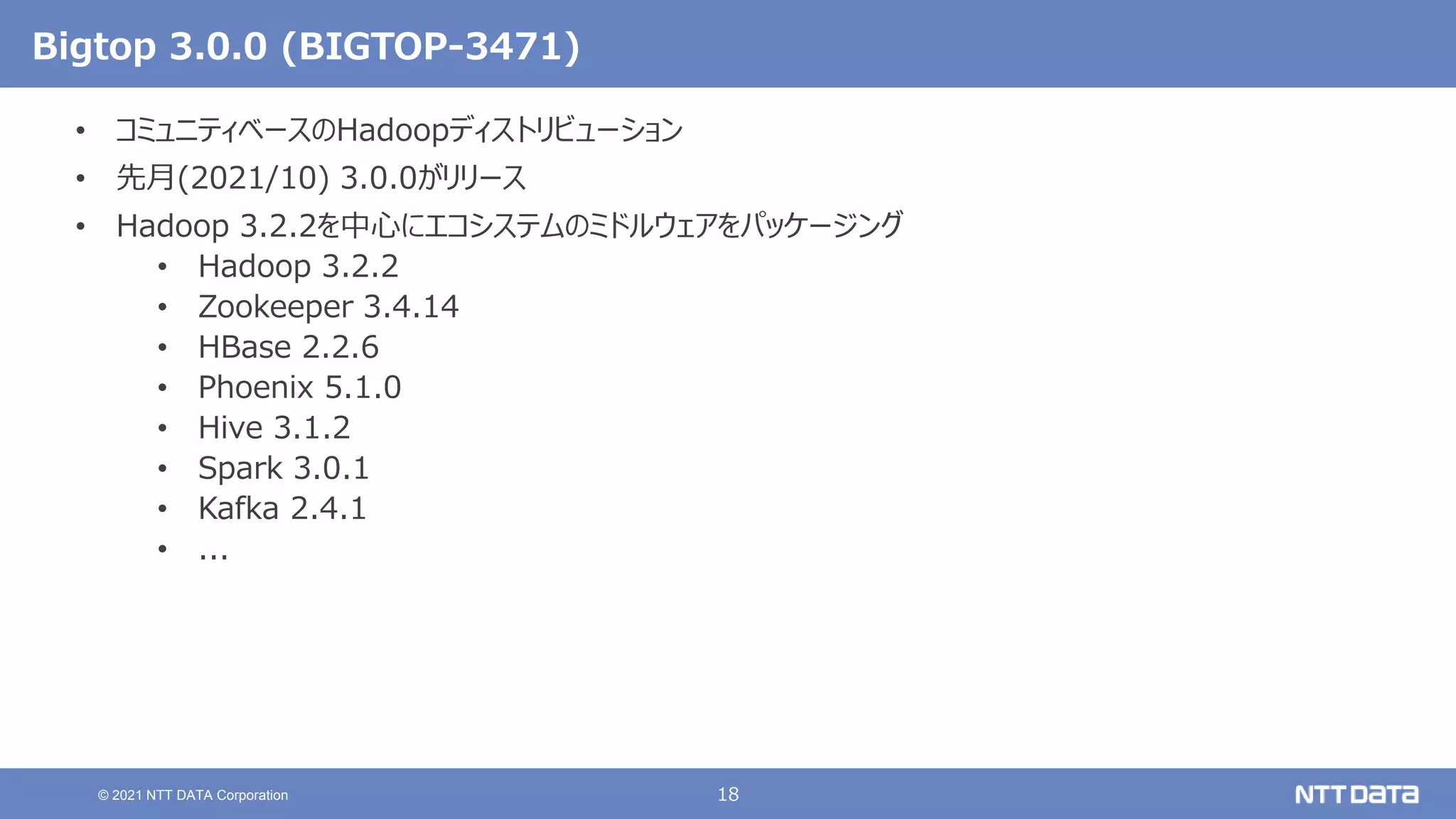 18
© 2021 NTT DATA Corporation
Bigtop 3.0.0 (BIGTOP-3471)
• コミュニティベースのHadoopディストリビューション
• 先月(2021/10) 3.0.0がリリース
• Hadoop 3.2.2を中心にエコシステムのミドルウェアをパッケージング
• Hadoop 3.2.2
• Zookeeper 3.4.14
• HBase 2.2.6
• Phoenix 5.1.0
• Hive 3.1.2
• Spark 3.0.1
• Kafka 2.4.1
• ...
 