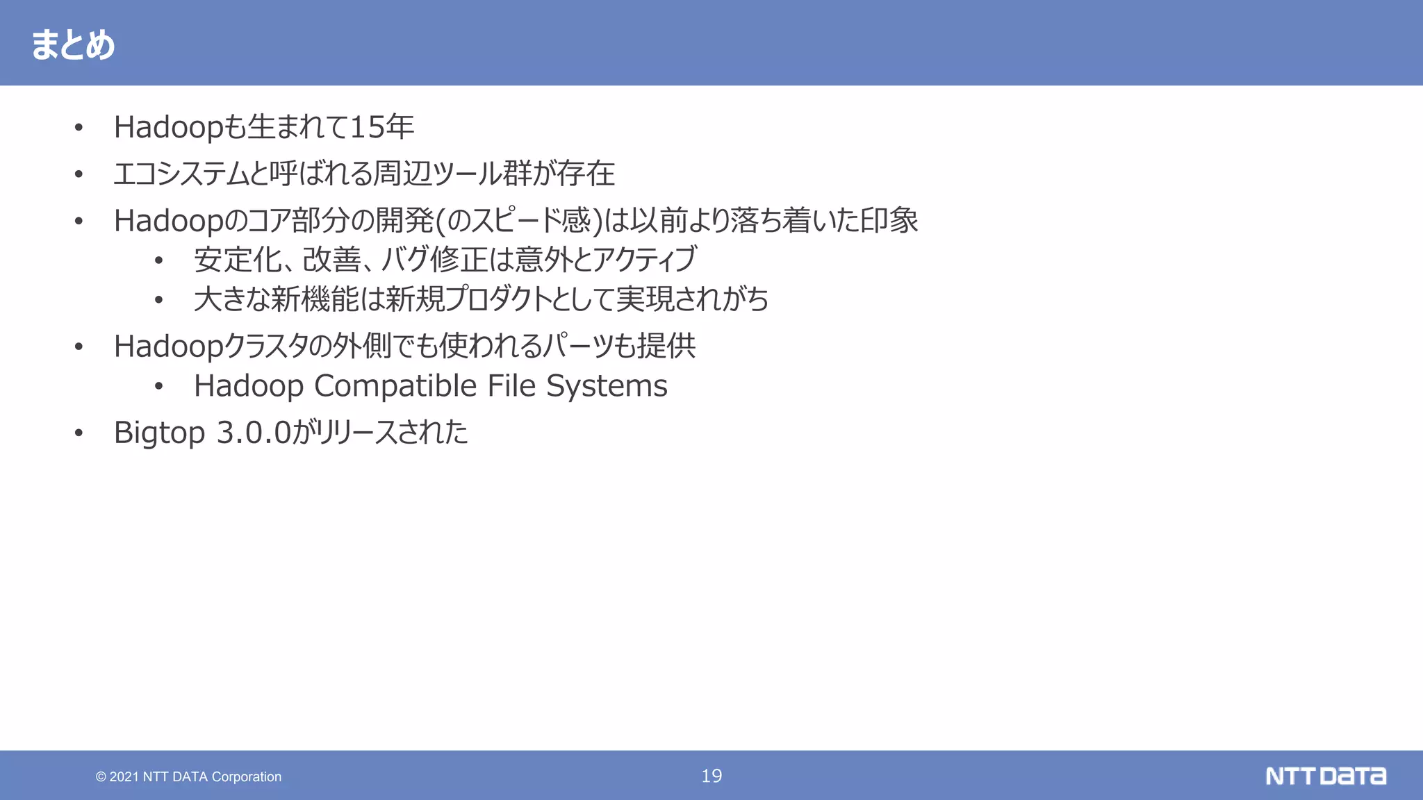 19
© 2021 NTT DATA Corporation
まとめ
• Hadoopも生まれて15年
• エコシステムと呼ばれる周辺ツール群が存在
• Hadoopのコア部分の開発(のスピード感)は以前より落ち着いた印象
• 安定化、改善、バグ修正は意外とアクティブ
• 大きな新機能は新規プロダクトとして実現されがち
• Hadoopクラスタの外側でも使われるパーツも提供
• Hadoop Compatible File Systems
• Bigtop 3.0.0がリリースされた
 