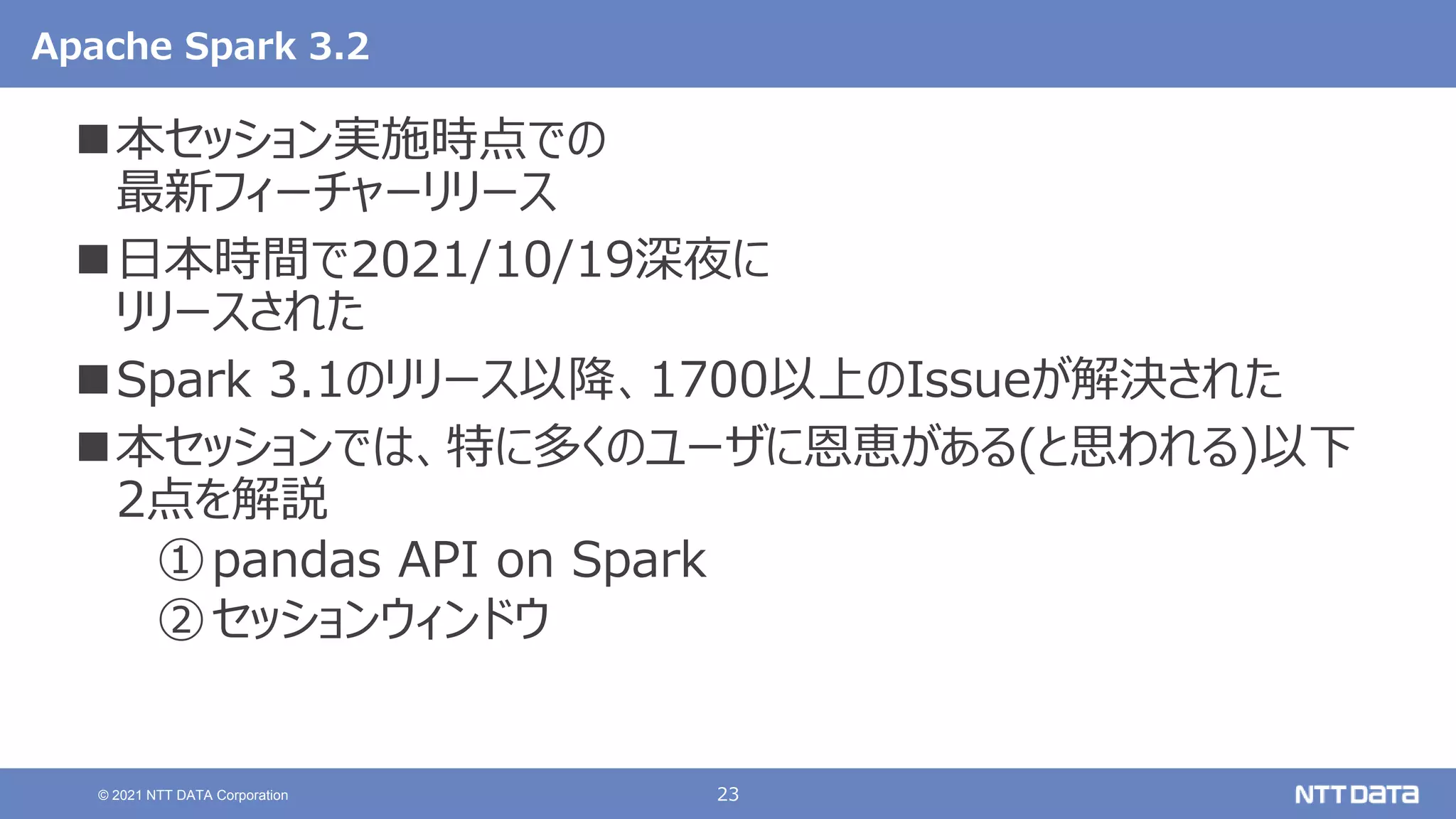 23
© 2021 NTT DATA Corporation
Apache Spark 3.2
本セッション実施時点での
最新フィーチャーリリース
日本時間で2021/10/19深夜に
リリースされた
Spark 3.1のリリース以降、1700以上のIssueが解決された
本セッションでは、特に多くのユーザに恩恵がある(と思われる)以下
2点を解説
①pandas API on Spark
②セッションウィンドウ
 