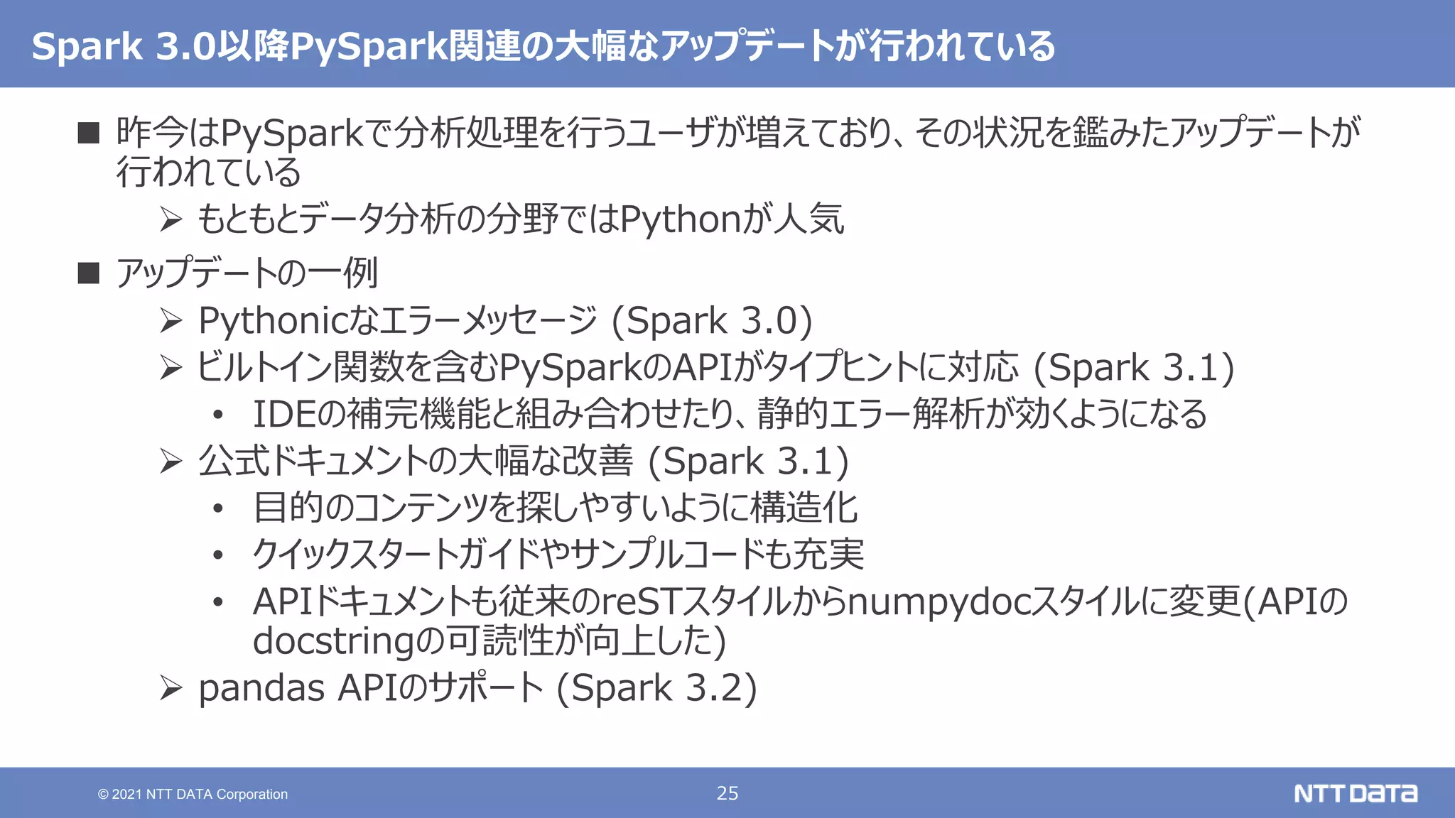 25
© 2021 NTT DATA Corporation
Spark 3.0以降PySpark関連の大幅なアップデートが行われている
 昨今はPySparkで分析処理を行うユーザが増えており、その状況を鑑みたアップデートが
行われている
 もともとデータ分析の分野ではPythonが人気
 アップデートの一例
 Pythonicなエラーメッセージ (Spark 3.0)
 ビルトイン関数を含むPySparkのAPIがタイプヒントに対応 (Spark 3.1)
• IDEの補完機能と組み合わせたり、静的エラー解析が効くようになる
 公式ドキュメントの大幅な改善 (Spark 3.1)
• 目的のコンテンツを探しやすいように構造化
• クイックスタートガイドやサンプルコードも充実
• APIドキュメントも従来のreSTスタイルからnumpydocスタイルに変更(APIの
docstringの可読性が向上した)
 pandas APIのサポート (Spark 3.2)
 