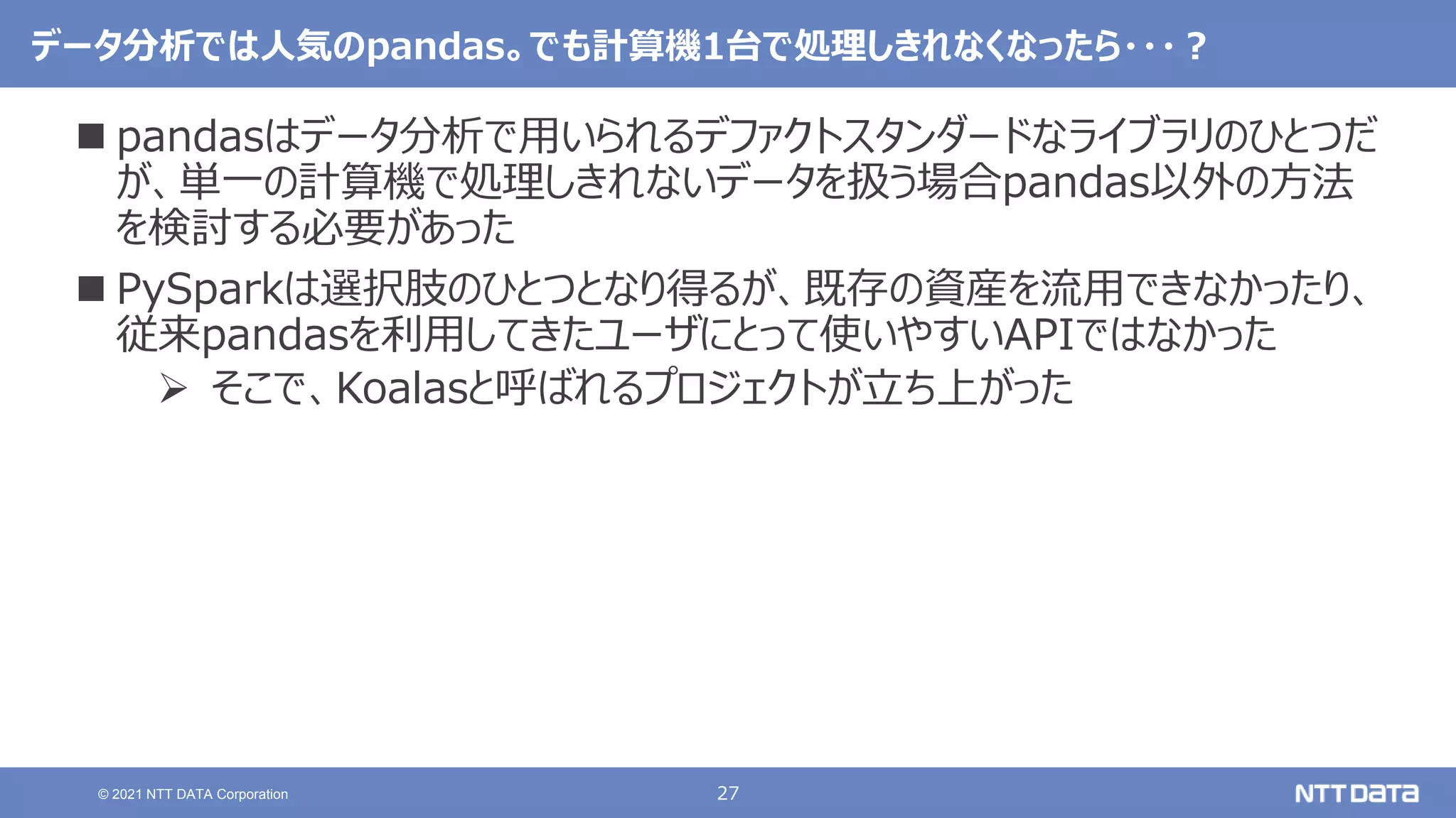 27
© 2021 NTT DATA Corporation
データ分析では人気のpandas。でも計算機1台で処理しきれなくなったら・・・？
 pandasはデータ分析で用いられるデファクトスタンダードなライブラリのひとつだ
が、単一の計算機で処理しきれないデータを扱う場合pandas以外の方法
を検討する必要があった
 PySparkは選択肢のひとつとなり得るが、既存の資産を流用できなかったり、
従来pandasを利用してきたユーザにとって使いやすいAPIではなかった
 そこで、Koalasと呼ばれるプロジェクトが立ち上がった
 