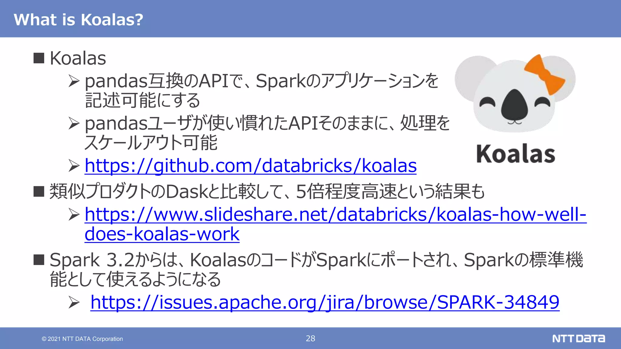 28
© 2021 NTT DATA Corporation
What is Koalas?
 Koalas
 pandas互換のAPIで、Sparkのアプリケーションを
記述可能にする
 pandasユーザが使い慣れたAPIそのままに、処理を
スケールアウト可能
 https://github.com/databricks/koalas
 類似プロダクトのDaskと比較して、5倍程度高速という結果も
 https://www.slideshare.net/databricks/koalas-how-well-
does-koalas-work
 Spark 3.2からは、KoalasのコードがSparkにポートされ、Sparkの標準機
能として使えるようになる
 https://issues.apache.org/jira/browse/SPARK-34849
 