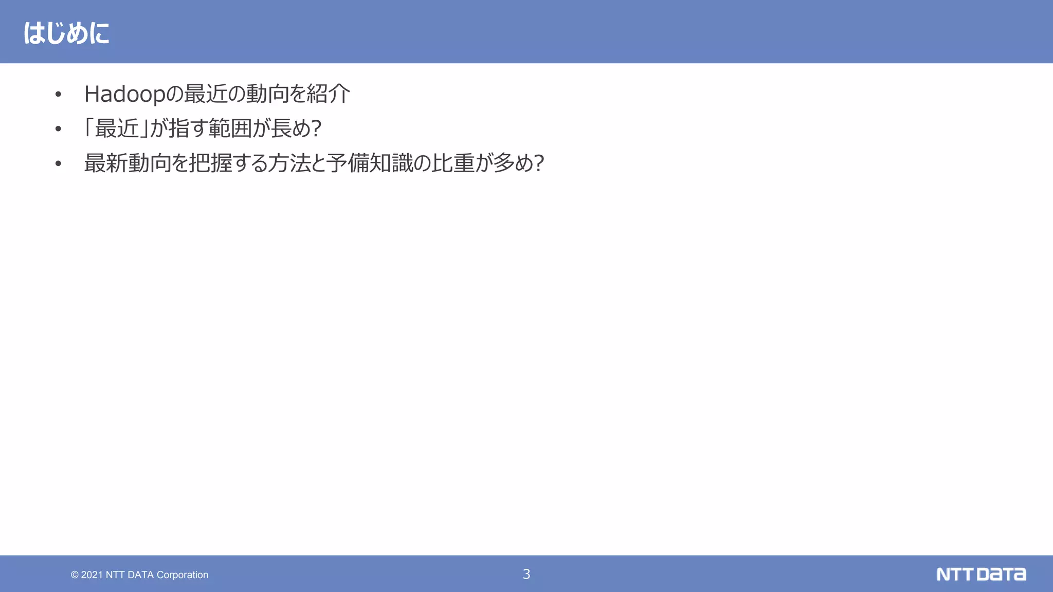 3
© 2021 NTT DATA Corporation
はじめに
• Hadoopの最近の動向を紹介
• 「最近」が指す範囲が長め?
• 最新動向を把握する方法と予備知識の比重が多め?
 
