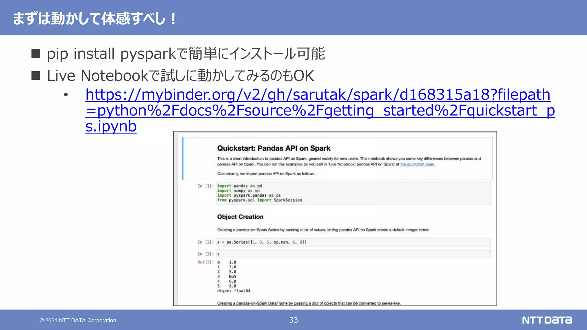 33
© 2021 NTT DATA Corporation
まずは動かして体感すべし！
 pip install pysparkで簡単にインストール可能
 Live Notebookで試しに動かしてみるのもOK
• https://mybinder.org/v2/gh/sarutak/spark/d168315a18?filepath
=python%2Fdocs%2Fsource%2Fgetting_started%2Fquickstart_p
s.ipynb
 