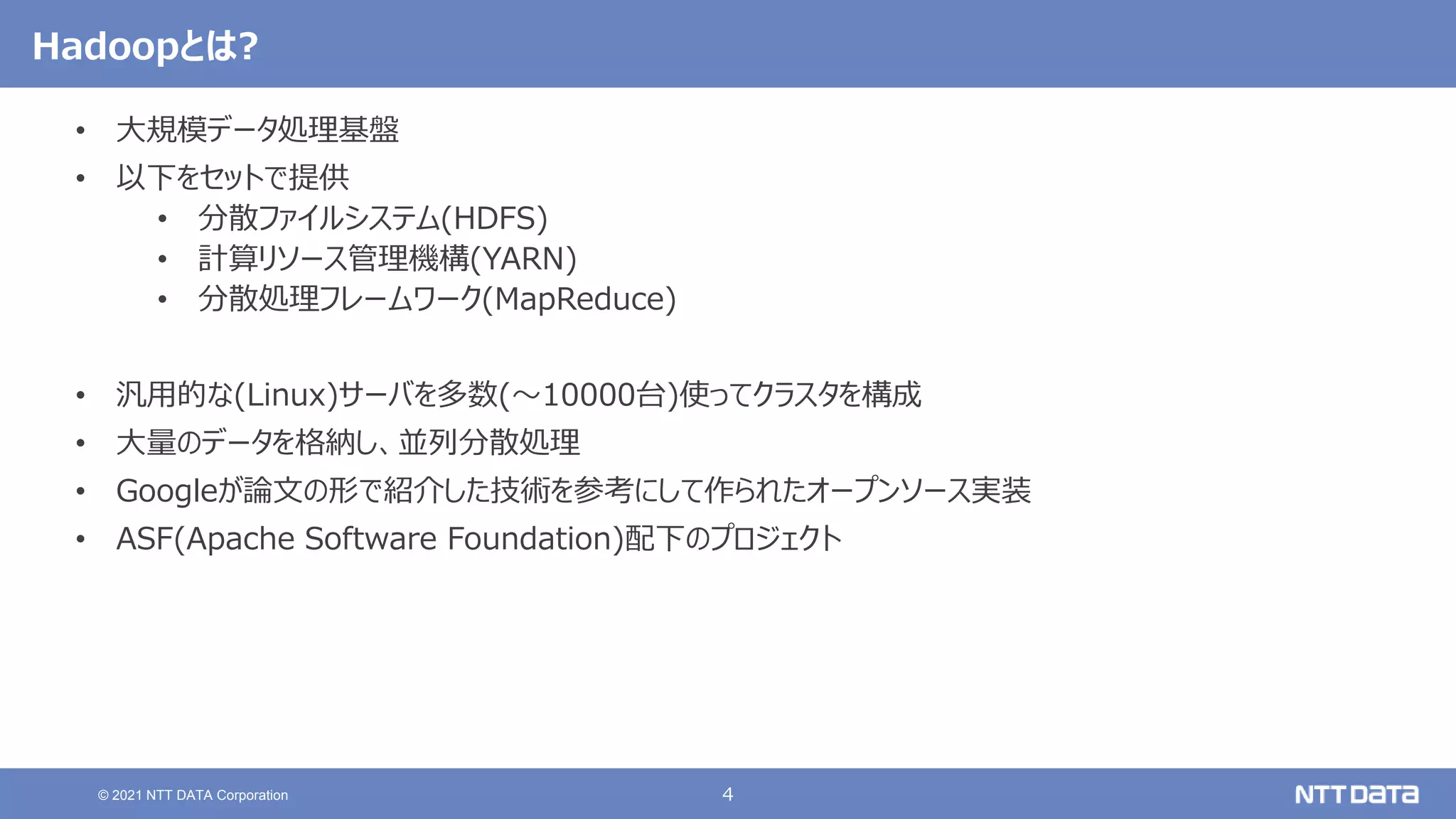 4
© 2021 NTT DATA Corporation
Hadoopとは?
• 大規模データ処理基盤
• 以下をセットで提供
• 分散ファイルシステム(HDFS)
• 計算リソース管理機構(YARN)
• 分散処理フレームワーク(MapReduce)
• 汎用的な(Linux)サーバを多数(〜10000台)使ってクラスタを構成
• 大量のデータを格納し、並列分散処理
• Googleが論文の形で紹介した技術を参考にして作られたオープンソース実装
• ASF(Apache Software Foundation)配下のプロジェクト
 