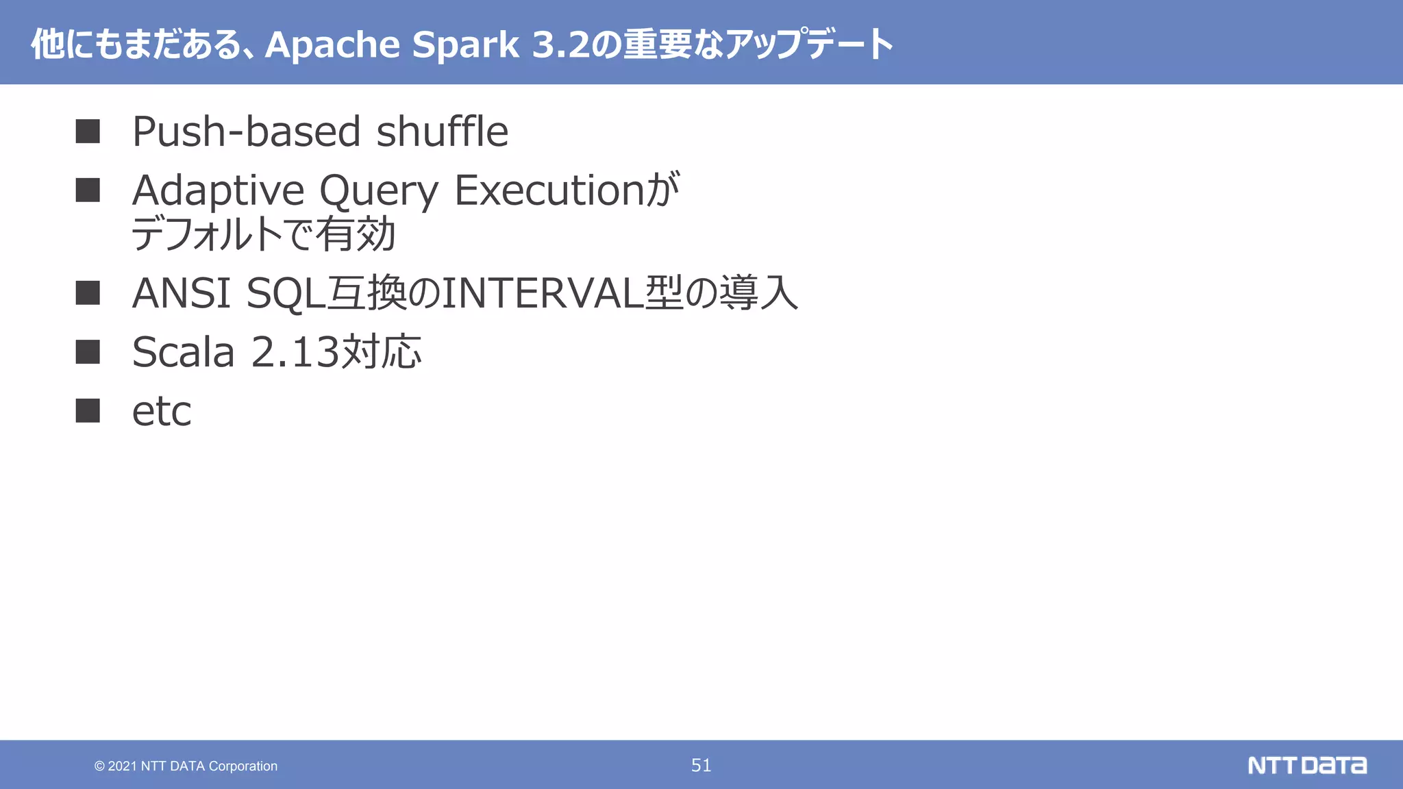 51
© 2021 NTT DATA Corporation
他にもまだある、Apache Spark 3.2の重要なアップデート
 Push-based shuffle
 Adaptive Query Executionが
デフォルトで有効
 ANSI SQL互換のINTERVAL型の導入
 Scala 2.13対応
 etc
 