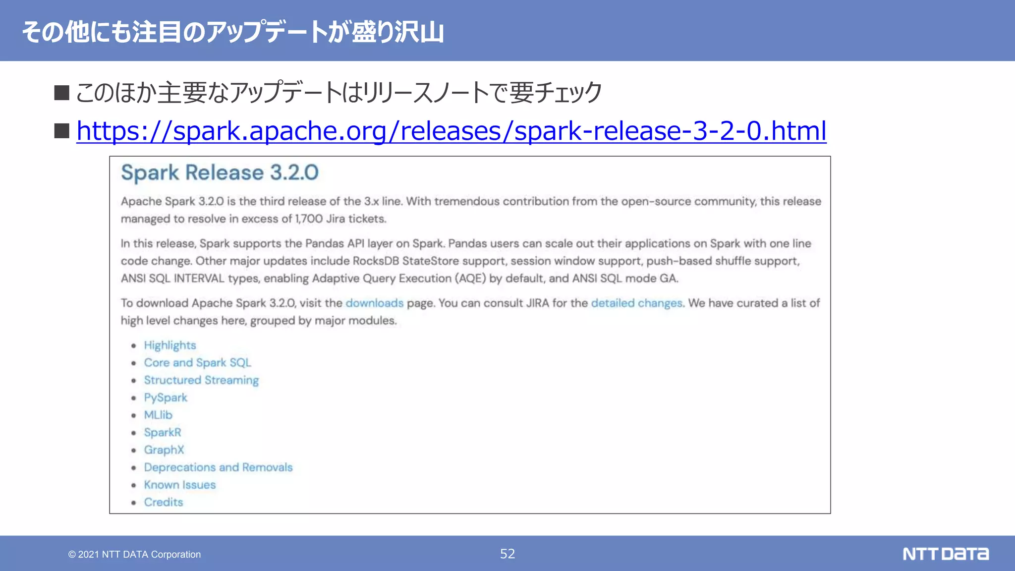 52
© 2021 NTT DATA Corporation
その他にも注目のアップデートが盛り沢山
 このほか主要なアップデートはリリースノートで要チェック
 https://spark.apache.org/releases/spark-release-3-2-0.html
 