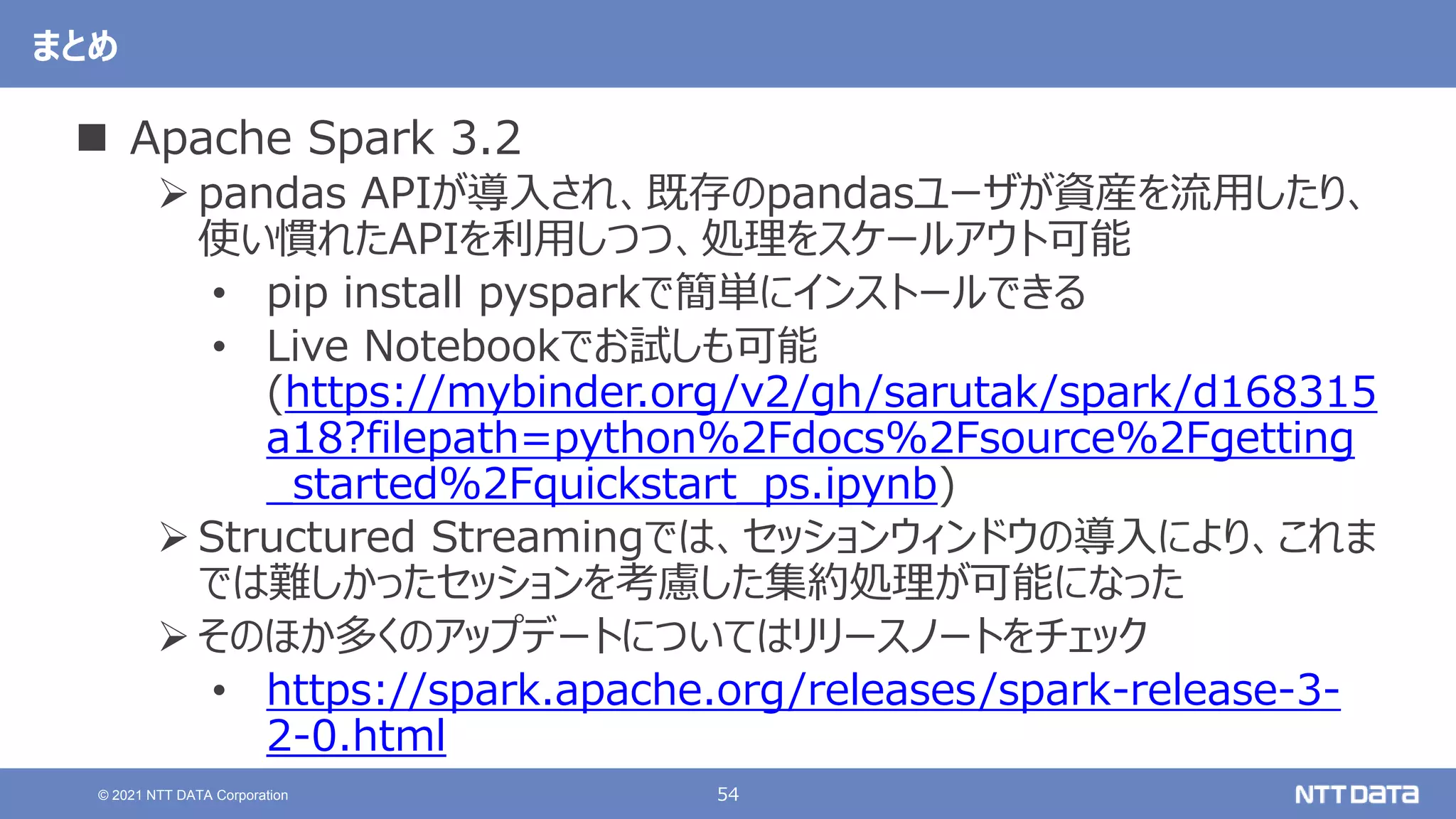 54
© 2021 NTT DATA Corporation
まとめ
 Apache Spark 3.2
 pandas APIが導入され、既存のpandasユーザが資産を流用したり、
使い慣れたAPIを利用しつつ、処理をスケールアウト可能
• pip install pysparkで簡単にインストールできる
• Live Notebookでお試しも可能
(https://mybinder.org/v2/gh/sarutak/spark/d168315
a18?filepath=python%2Fdocs%2Fsource%2Fgetting
_started%2Fquickstart_ps.ipynb)
 Structured Streamingでは、セッションウィンドウの導入により、これま
では難しかったセッションを考慮した集約処理が可能になった
 そのほか多くのアップデートについてはリリースノートをチェック
• https://spark.apache.org/releases/spark-release-3-
2-0.html
 