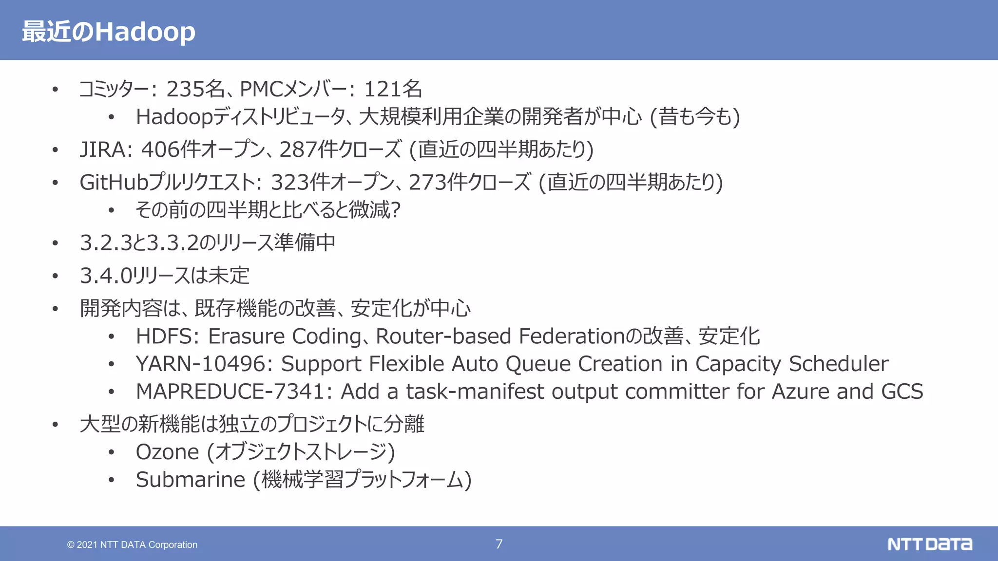 7
© 2021 NTT DATA Corporation
最近のHadoop
• コミッター: 235名、PMCメンバー: 121名
• Hadoopディストリビュータ、大規模利用企業の開発者が中心 (昔も今も)
• JIRA: 406件オープン、287件クローズ (直近の四半期あたり)
• GitHubプルリクエスト: 323件オープン、273件クローズ (直近の四半期あたり)
• その前の四半期と比べると微減?
• 3.2.3と3.3.2のリリース準備中
• 3.4.0リリースは未定
• 開発内容は、既存機能の改善、安定化が中心
• HDFS: Erasure Coding、Router-based Federationの改善、安定化
• YARN-10496: Support Flexible Auto Queue Creation in Capacity Scheduler
• MAPREDUCE-7341: Add a task-manifest output committer for Azure and GCS
• 大型の新機能は独立のプロジェクトに分離
• Ozone (オブジェクトストレージ)
• Submarine (機械学習プラットフォーム)
 