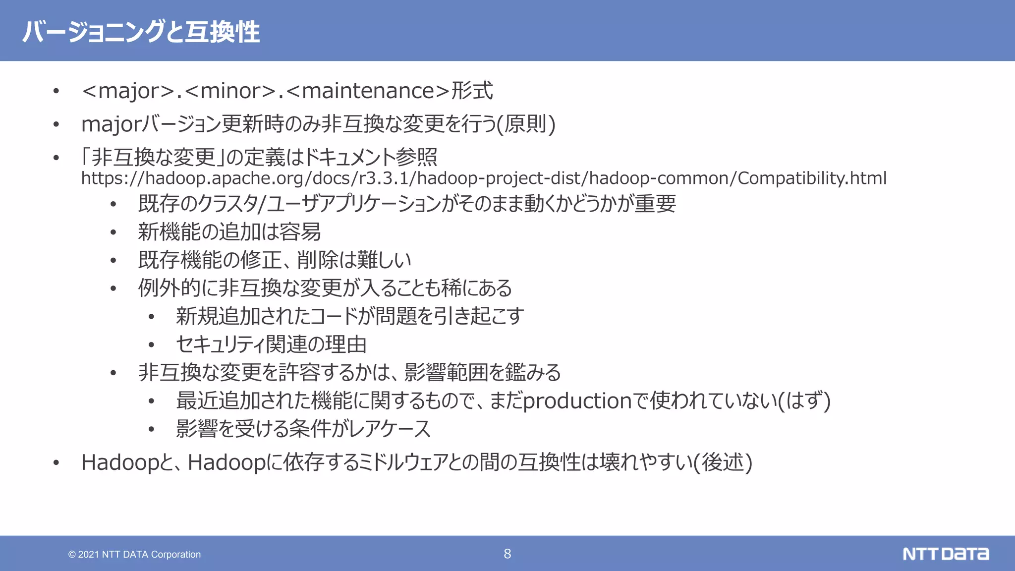 8
© 2021 NTT DATA Corporation
バージョニングと互換性
• <major>.<minor>.<maintenance>形式
• majorバージョン更新時のみ非互換な変更を行う(原則)
• 「非互換な変更」の定義はドキュメント参照
https://hadoop.apache.org/docs/r3.3.1/hadoop-project-dist/hadoop-common/Compatibility.html
• 既存のクラスタ/ユーザアプリケーションがそのまま動くかどうかが重要
• 新機能の追加は容易
• 既存機能の修正、削除は難しい
• 例外的に非互換な変更が入ることも稀にある
• 新規追加されたコードが問題を引き起こす
• セキュリティ関連の理由
• 非互換な変更を許容するかは、影響範囲を鑑みる
• 最近追加された機能に関するもので、まだproductionで使われていない(はず)
• 影響を受ける条件がレアケース
• Hadoopと、Hadoopに依存するミドルウェアとの間の互換性は壊れやすい(後述)
 