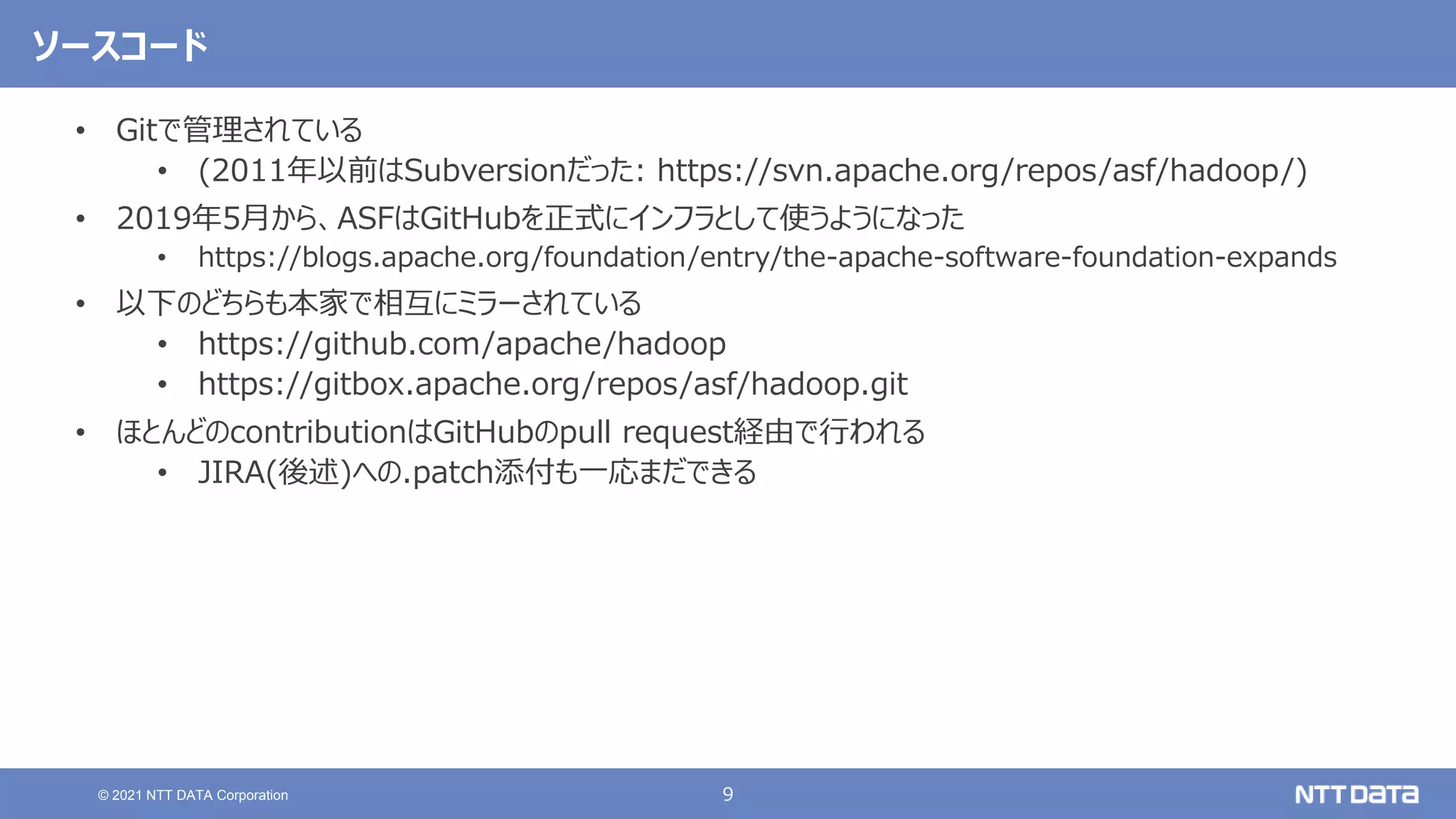 9
© 2021 NTT DATA Corporation
ソースコード
• Gitで管理されている
• (2011年以前はSubversionだった: https://svn.apache.org/repos/asf/hadoop/)
• 2019年5月から、ASFはGitHubを正式にインフラとして使うようになった
• https://blogs.apache.org/foundation/entry/the-apache-software-foundation-expands
• 以下のどちらも本家で相互にミラーされている
• https://github.com/apache/hadoop
• https://gitbox.apache.org/repos/asf/hadoop.git
• ほとんどのcontributionはGitHubのpull request経由で行われる
• JIRA(後述)への.patch添付も一応まだできる
 