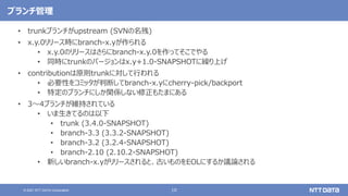 10
© 2021 NTT DATA Corporation
ブランチ管理
• trunkブランチがupstream (SVNの名残)
• x.y.0リリース時にbranch-x.yが作られる
• x.y.0のリリースはさらにbranch-x.y.0を作ってそこでやる
• 同時にtrunkのバージョンはx.y+1.0-SNAPSHOTに繰り上げ
• contributionは原則trunkに対して行われる
• 必要性をコミッタが判断してbranch-x.yにcherry-pick/backport
• 特定のブランチにしか関係しない修正もたまにある
• 3〜4ブランチが維持されている
• いま生きてるのは以下
• trunk (3.4.0-SNAPSHOT)
• branch-3.3 (3.3.2-SNAPSHOT)
• branch-3.2 (3.2.4-SNAPSHOT)
• branch-2.10 (2.10.2-SNAPSHOT)
• 新しいbranch-x.yがリリースされると、古いものをEOLにするか議論される
 