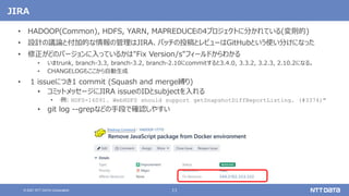 11
© 2021 NTT DATA Corporation
JIRA
• HADOOP(Common), HDFS, YARN, MAPREDUCEの4プロジェクトに分かれている(変則的)
• 設計の議論と付加的な情報の管理はJIRA、パッチの投稿とレビューはGitHubという使い分けになった
• 修正がどのバージョンに入っているかは"Fix Version/s"フィールドからわかる
• いまtrunk, branch-3.3, branch-3.2, branch-2.10にcommitすると3.4.0, 3.3.2, 3.2.3, 2.10.2になる。
• CHANGELOGもここから自動生成
• 1 issueにつき1 commit (Squash and merge縛り)
• コミットメッセージにJIRA issueのIDとsubjectを入れる
• 例: HDFS-16091. WebHDFS should support getSnapshotDiffReportListing. (#3374)"
• git log --grepなどの手段で確認しやすい
 