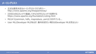 12
© 2021 NTT DATA Corporation
メーリングリスト
• 正式な意思決定はメーリングリストで行うポリシー
http://www.apache.org/theapacheway/
• [DISCUSS]スレッドで議論してから[VOTE]スレッドで投票する
https://www.apache.org/foundation/voting.html
• MLも4つ(common, hdfs, mapreduce, yarn)に分かれている...
• User MLとDeveloper MLがあるが、動向を知りたい場合はDeveloper MLを見るとよい
 