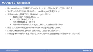 13
© 2021 NTT DATA Corporation
サブプロジェクトの分離/統合
• HadoopはLucene(検索エンジン)(のsub projectのNutch(クローラ))の一部だった
• ソースコードが切り出され、独立のTop Level Project(TLP)になった
• 主要なHadoop関連プロジェクトはHadoopの一部だった
• ZooKeeper、HBase、Hive、...
• いまはそれぞれ独立のTLP
• 独立の開発者グループを持つ
• HadoopのinternalなAPIを(実は)使っていて互換性が崩れやすい
• 最近ではOzone(後述)とSubmarineがHadoopから分離してTLPに
• SliderはHadoop側に(YARN Serviceとして)統合された逆パターン
• hadoop-thirdparty(後述)のような、別ソースツリーだが開発体制は分かれていないパターンも
 
