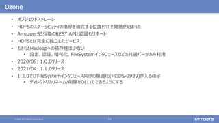 14
© 2021 NTT DATA Corporation
Ozone
• オブジェクトストレージ
• HDFSのスケーラビリティの限界を補完する位置付けで開発が始まった
• Amazon S3互換のREST APIと認証もサポート
• HDFSとは完全に独立したサービス
• もともとHadoopへの依存性は少ない
• 設定、認証、暗号化、FileSystemインタフェースなどの共通パーツのみ利用
• 2020/09: 1.0.0リリース
• 2021/04: 1.1.0リリース
• 1.2.0ではFileSystemインタフェース向けの最適化(HDDS-2939)が入る様子
• ディレクトリのリネーム/削除をO(1)でできるようにする
 