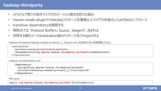 17
© 2021 NTT DATA Corporation
hadoop-thirdparty
• ミドルウェア間での依存ライブラリのバージョン競合を防ぐ仕組み
• maven-shade-pluginでrelocate(パッケージ名置換)したライブラリを独立したartifactとしてリリース
• transitive dependencyを隠蔽する
• 現時点では、Protocol Buffers、Guava、Jaegerが、含まれる
• 利用する側のコードはrelocation後のパッケージ名でimportする
<dependency>
<groupId>org.apache.hadoop.thirdparty</groupId>
<artifactId>hadoop-shaded-protobuf_3_7</artifactId>
</dependency>
hadoop-commonのpom.xml:
import org.apache.hadoop.thirdparty.protobuf.BlockingService;
RPC.java:
<relocation>
<pattern>com/google/protobuf</pattern>
<shadedPattern>org.apache.hadoop.thirdparty.protobuf</shadedPattern>
</relocation>
hadoop-thirdparty/hadoop-shaded-protobuf_3_7のpom.xml (を説明のために変数展開したもの):
 
