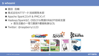21
© 2021 NTT DATA Corporation
$ whoami
 猿田 浩輔
 株式会社NTTデータ 技術開発本部
 Apache Sparkコミッタ & PMCメンバ
 Hadoop/Sparkなど、OSSミドル関連のR&Dや技術支援
 普及活動の一環で講演や書籍執筆なども
 Twitter: @raspberry1123
 