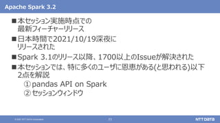 23
© 2021 NTT DATA Corporation
Apache Spark 3.2
本セッション実施時点での
最新フィーチャーリリース
日本時間で2021/10/19深夜に
リリースされた
Spark 3.1のリリース以降、1700以上のIssueが解決された
本セッションでは、特に多くのユーザに恩恵がある(と思われる)以下
2点を解説
①pandas API on Spark
②セッションウィンドウ
 