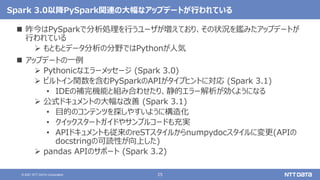 25
© 2021 NTT DATA Corporation
Spark 3.0以降PySpark関連の大幅なアップデートが行われている
 昨今はPySparkで分析処理を行うユーザが増えており、その状況を鑑みたアップデートが
行われている
 もともとデータ分析の分野ではPythonが人気
 アップデートの一例
 Pythonicなエラーメッセージ (Spark 3.0)
 ビルトイン関数を含むPySparkのAPIがタイプヒントに対応 (Spark 3.1)
• IDEの補完機能と組み合わせたり、静的エラー解析が効くようになる
 公式ドキュメントの大幅な改善 (Spark 3.1)
• 目的のコンテンツを探しやすいように構造化
• クイックスタートガイドやサンプルコードも充実
• APIドキュメントも従来のreSTスタイルからnumpydocスタイルに変更(APIの
docstringの可読性が向上した)
 pandas APIのサポート (Spark 3.2)
 