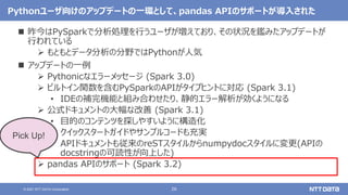 26
© 2021 NTT DATA Corporation
Pythonユーザ向けのアップデートの一環として、pandas APIのサポートが導入された
 昨今はPySparkで分析処理を行うユーザが増えており、その状況を鑑みたアップデートが
行われている
 もともとデータ分析の分野ではPythonが人気
 アップデートの一例
 Pythonicなエラーメッセージ (Spark 3.0)
 ビルトイン関数を含むPySparkのAPIがタイプヒントに対応 (Spark 3.1)
• IDEの補完機能と組み合わせたり、静的エラー解析が効くようになる
 公式ドキュメントの大幅な改善 (Spark 3.1)
• 目的のコンテンツを探しやすいように構造化
• クイックスタートガイドやサンプルコードも充実
• APIドキュメントも従来のreSTスタイルからnumpydocスタイルに変更(APIの
docstringの可読性が向上した)
 pandas APIのサポート (Spark 3.2)
Pick Up!
 