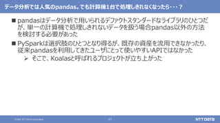 27
© 2021 NTT DATA Corporation
データ分析では人気のpandas。でも計算機1台で処理しきれなくなったら・・・？
 pandasはデータ分析で用いられるデファクトスタンダードなライブラリのひとつだ
が、単一の計算機で処理しきれないデータを扱う場合pandas以外の方法
を検討する必要があった
 PySparkは選択肢のひとつとなり得るが、既存の資産を流用できなかったり、
従来pandasを利用してきたユーザにとって使いやすいAPIではなかった
 そこで、Koalasと呼ばれるプロジェクトが立ち上がった
 