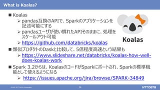 28
© 2021 NTT DATA Corporation
What is Koalas?
 Koalas
 pandas互換のAPIで、Sparkのアプリケーションを
記述可能にする
 pandasユーザが使い慣れたAPIそのままに、処理を
スケールアウト可能
 https://github.com/databricks/koalas
 類似プロダクトのDaskと比較して、5倍程度高速という結果も
 https://www.slideshare.net/databricks/koalas-how-well-
does-koalas-work
 Spark 3.2からは、KoalasのコードがSparkにポートされ、Sparkの標準機
能として使えるようになる
 https://issues.apache.org/jira/browse/SPARK-34849
 