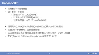 4
© 2021 NTT DATA Corporation
Hadoopとは?
• 大規模データ処理基盤
• 以下をセットで提供
• 分散ファイルシステム(HDFS)
• 計算リソース管理機構(YARN)
• 分散処理フレームワーク(MapReduce)
• 汎用的な(Linux)サーバを多数(〜10000台)使ってクラスタを構成
• 大量のデータを格納し、並列分散処理
• Googleが論文の形で紹介した技術を参考にして作られたオープンソース実装
• ASF(Apache Software Foundation)配下のプロジェクト
 