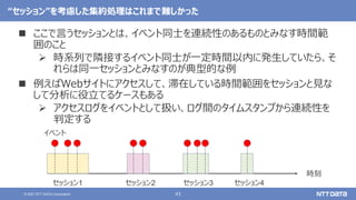 43
© 2021 NTT DATA Corporation
“セッション”を考慮した集約処理はこれまで難しかった
 ここで言うセッションとは、イベント同士を連続性のあるものとみなす時間範
囲のこと
 時系列で隣接するイベント同士が一定時間以内に発生していたら、そ
れらは同一セッションとみなすのが典型的な例
 例えばWebサイトにアクセスして、滞在している時間範囲をセッションと見な
して分析に役立てるケースもある
 アクセスログをイベントとして扱い、ログ間のタイムスタンプから連続性を
判定する
時刻
イベント
セッション1 セッション2 セッション3 セッション4
 