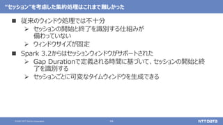 44
© 2021 NTT DATA Corporation
“セッション”を考慮した集約処理はこれまで難しかった
 従来のウィンドウ処理では不十分
 セッションの開始と終了を識別する仕組みが
備わっていない
 ウィンドウサイズが固定
 Spark 3.2からはセッションウィンドウがサポートされた
 Gap Durationで定義される時間に基づいて、セッションの開始と終
了を識別する
 セッションごとに可変なタイムウィンドウを生成できる
 